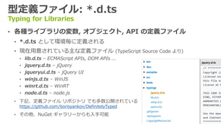 型定義ファイル: *.d.ts
Typing for Libraries
&bull; 各種ライブラリの変数, オブジェクト, API の定義ファイル
&bull; *.d.ts として環境毎に定義される
&bull; 現在用意されている主な定義ファイル (TypeScript Source Code より)
&bull; lib.d.ts &ndash; ECMAScript APIs, DOM APIs ...
&bull; jquery.d.ts &ndash; jQuery
&bull; jqueryui.d.ts &ndash; jQuery UI
&bull; winjs.d.ts &ndash; WinJS
&bull; winrt.d.ts &ndash; WinRT
&bull; node.d.ts &ndash; node.js
&bull; 下記、定義ファイル リポジトリ でも多数公開されている
https://github.com/borisyankov/DefinitelyTyped
&bull; その他、NuGet ギャラリーからも入手可能
 
