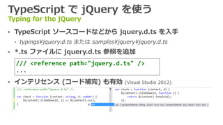TypeScript で jQuery を使う
Typing for the jQuery
&bull; TypeScript ソースコードなどから jquery.d.ts を入手
&bull; typings&yen;jquery.d.ts または samples&yen;jquery&yen;jquery.d.ts
&bull; *.ts ファイルに jquery.d.ts 参照を追加
&bull; インテリセンス (コード補完) も有効 (Visual Studio 2012)
/// <reference path="jquery.d.ts" />
...
 