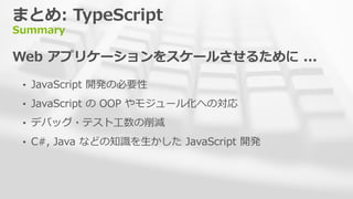まとめ: TypeScript
Summary
Web アプリケーションをスケールさせるために ...
&bull; JavaScript 開発の必要性
&bull; JavaScript の OOP やモジュール化への対応
&bull; デバッグ・テスト工数の削減
&bull; C#, Java などの知識を生かした JavaScript 開発
 