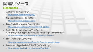関連リソース
Resources
&bull; Welcome to TypeScript
&bull; http://www.typescriptlang.org/
&bull; TypeScript Home: CodePlex
&bull; http://typescript.codeplex.com/
&bull; TypeScript Language Specification
&bull; http://go.microsoft.com/fwlink/?LinkId=267121
&bull; Build 2012: Introducing TypeScript:
A language for application-scale JavaScript development
&bull; http://channel9.msdn.com/Events/Build/2012/3-012
&bull; 日本 TypeScript ユーザー会
&bull; https://groups.google.com/forum/#!forum/typescript-japan
&bull; Facebook: TypeScript グループ (wTypeScript)
&bull; https://www.facebook.com/groups/wTypeScript/
 