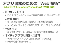 アプリ開発のための "Web 技術"
マルチデバイス エクスペリエンスと Web 技術
&bull; HTML5 / CSS3
&bull; クロス プラットフォームにおける共通 UI マークアップ
&bull; JavaScript
&bull; 第一級のプログラミング言語としての進化と普及
&bull; JavaScript ライブラリの普及やサーバー サイドへの応用
&bull; Web API
&bull; 進む HTTP サービス (REST API) の利用と開発ニーズ
&bull; ネイティブ アプリ開発への応用
&bull; Windows ストア アプリ開発 (WinRT, WinJS)
&bull; PhoneGap, Titanium ...
 