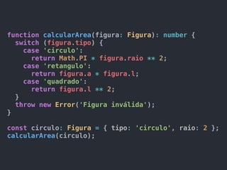 function calcularArea(figura: Figura): number {
switch (figura.tipo) {
case 'circulo':
return Math.PI * figura.raio ** 2;
case 'retangulo':
return figura.a * figura.l;
case 'quadrado':
return figura.l ** 2;
}
throw new Error('Figura inválida');
}
const circulo: Figura = { tipo: 'circulo', raio: 2 };
calcularArea(circulo);
 