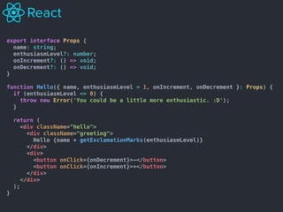 export interface Props {
name: string;
enthusiasmLevel?: number;
onIncrement?: () => void;
onDecrement?: () => void;
}
function Hello({ name, enthusiasmLevel = 1, onIncrement, onDecrement }: Props) {
if (enthusiasmLevel <= 0) {
throw new Error('You could be a little more enthusiastic. :D');
}
return (
<div className="hello">
<div className="greeting">
Hello {name + getExclamationMarks(enthusiasmLevel)}
</div>
<div>
<button onClick={onDecrement}>-</button>
<button onClick={onIncrement}>+</button>
</div>
</div>
);
}
 