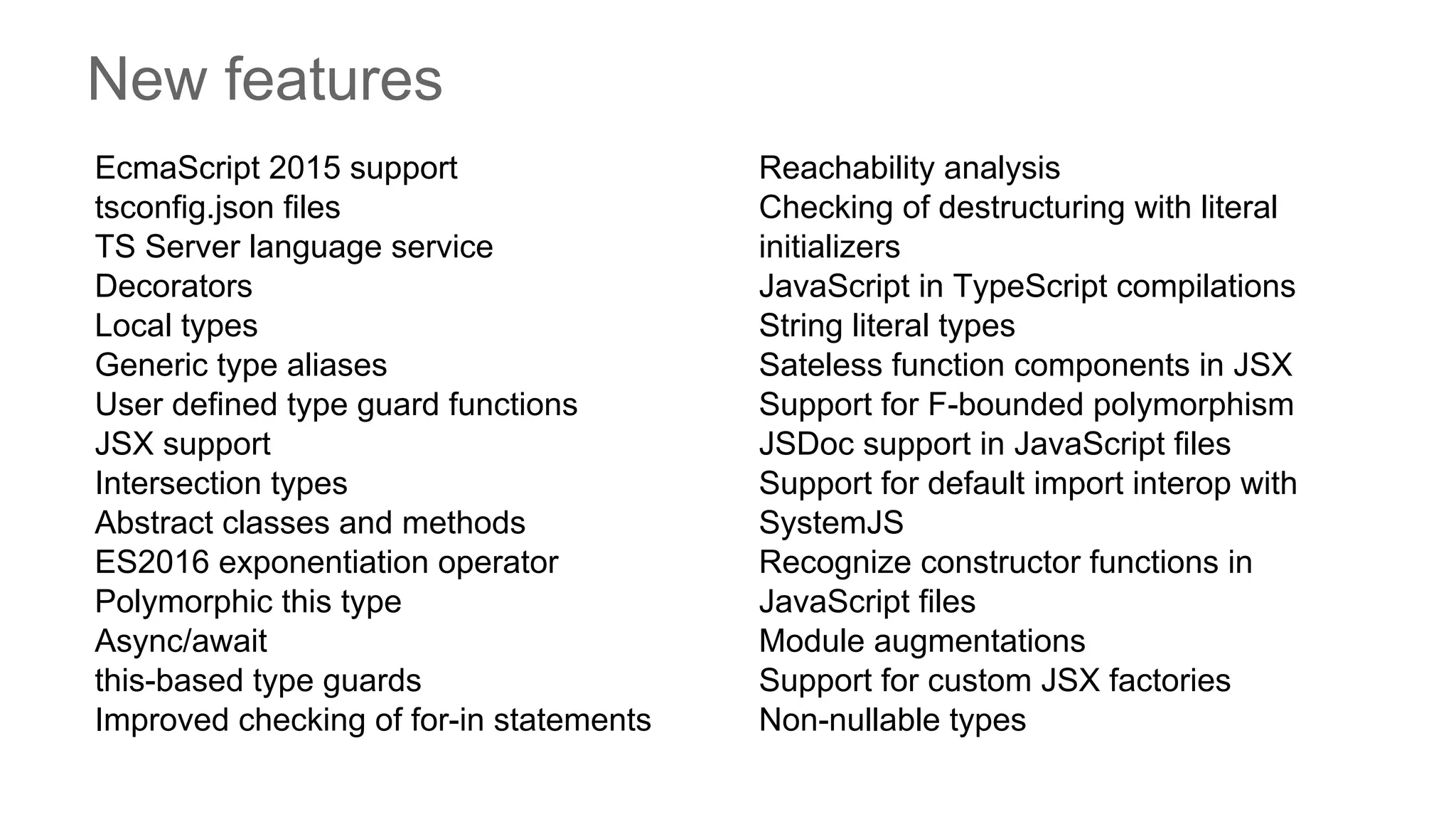 New features
EcmaScript 2015 support
tsconfig.json files
TS Server language service
Decorators
Local types
Generic type aliases
User defined type guard functions
JSX support
Intersection types
Abstract classes and methods
ES2016 exponentiation operator
Polymorphic this type
Async/await
this-based type guards
Improved checking of for-in statements
Reachability analysis
Checking of destructuring with literal
initializers
JavaScript in TypeScript compilations
String literal types
Sateless function components in JSX
Support for F-bounded polymorphism
JSDoc support in JavaScript files
Support for default import interop with
SystemJS
Recognize constructor functions in
JavaScript files
Module augmentations
Support for custom JSX factories
Non-nullable types
 