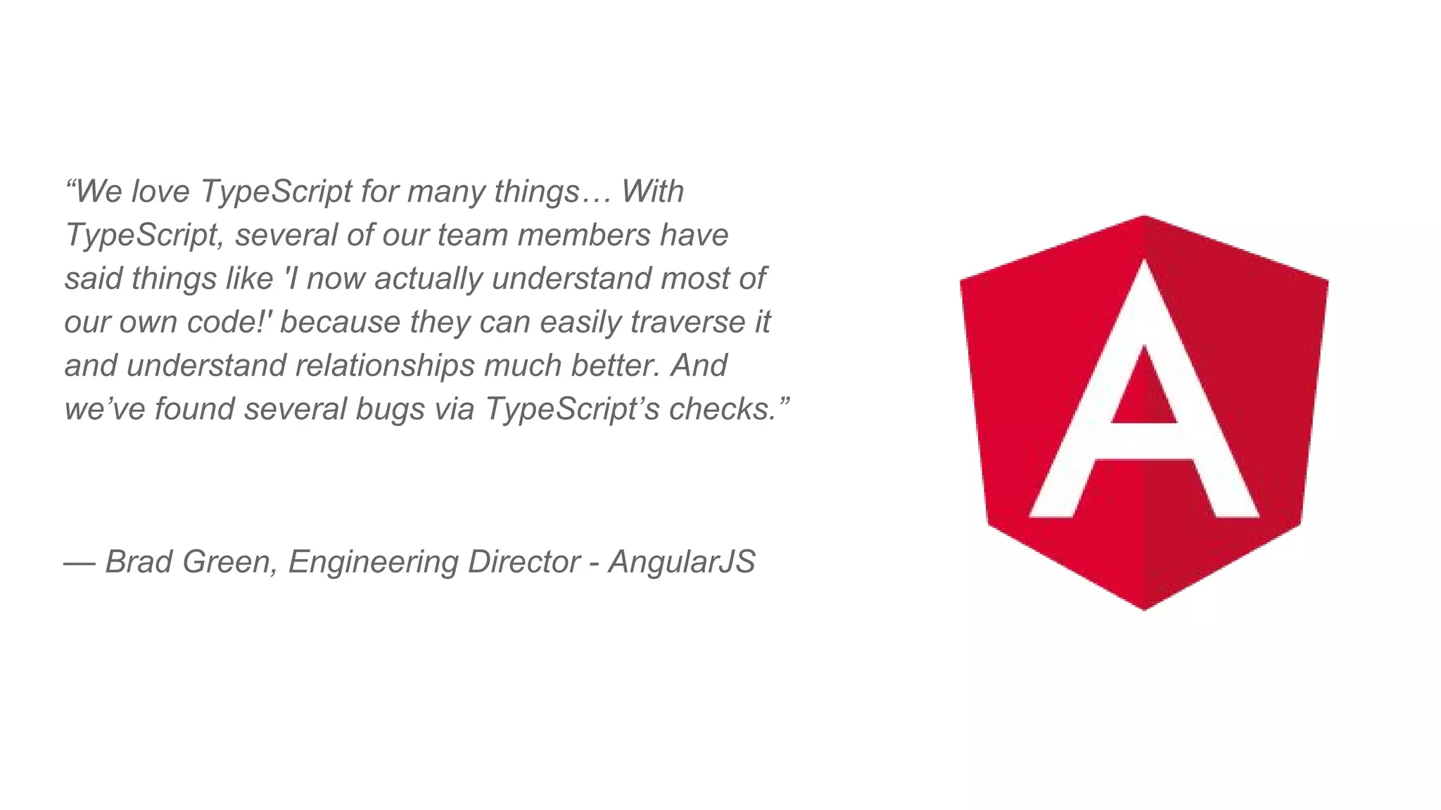 “We love TypeScript for many things… With
TypeScript, several of our team members have
said things like 'I now actually understand most of
our own code!' because they can easily traverse it
and understand relationships much better. And
we’ve found several bugs via TypeScript’s checks.”
— Brad Green, Engineering Director - AngularJS
 