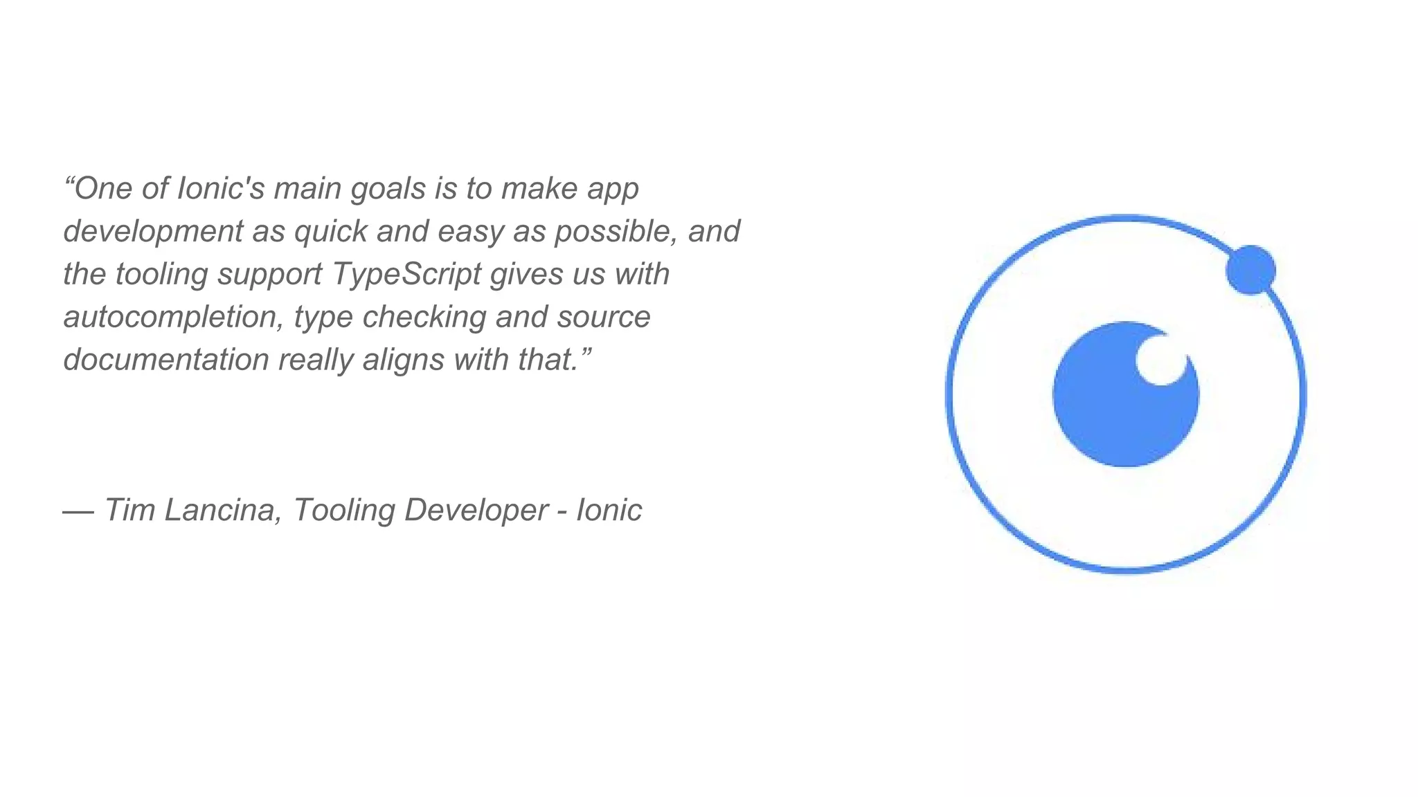 “One of Ionic's main goals is to make app
development as quick and easy as possible, and
the tooling support TypeScript gives us with
autocompletion, type checking and source
documentation really aligns with that.”
— Tim Lancina, Tooling Developer - Ionic
 