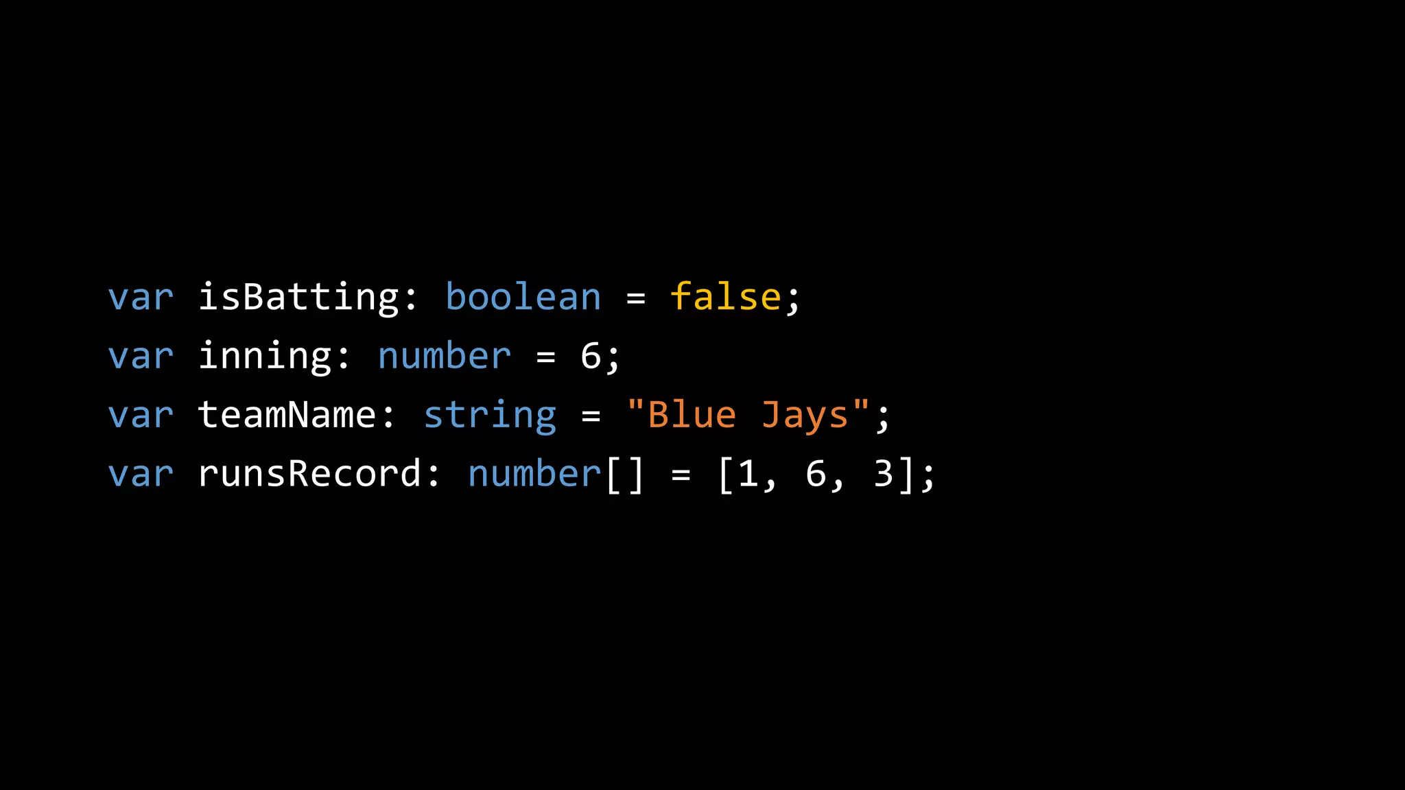 var isBatting: boolean = false;
var inning: number = 6;
var teamName: string = "Blue Jays";
var runsRecord: number[] = [1, 6, 3];
 