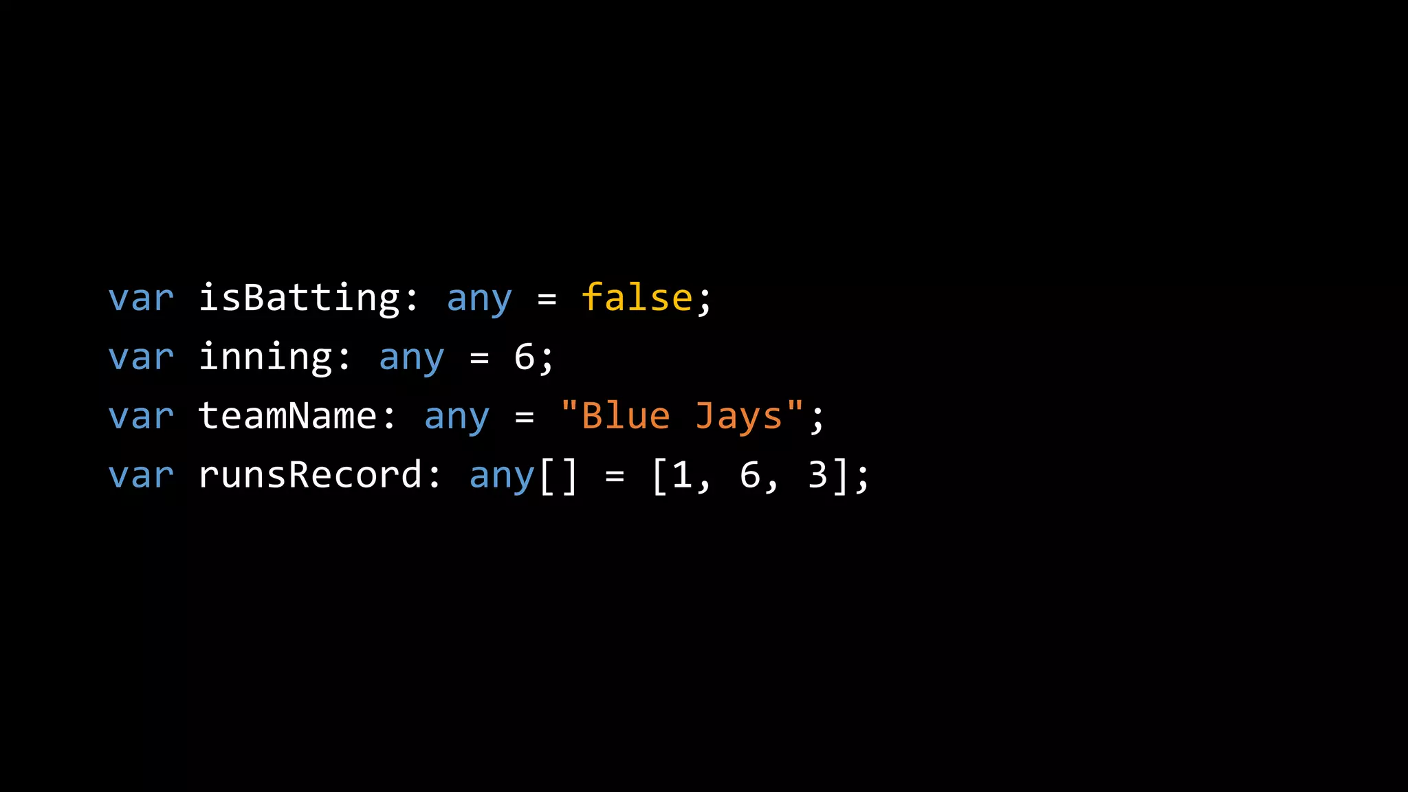 var isBatting: any = false;
var inning: any = 6;
var teamName: any = "Blue Jays";
var runsRecord: any[] = [1, 6, 3];
 
