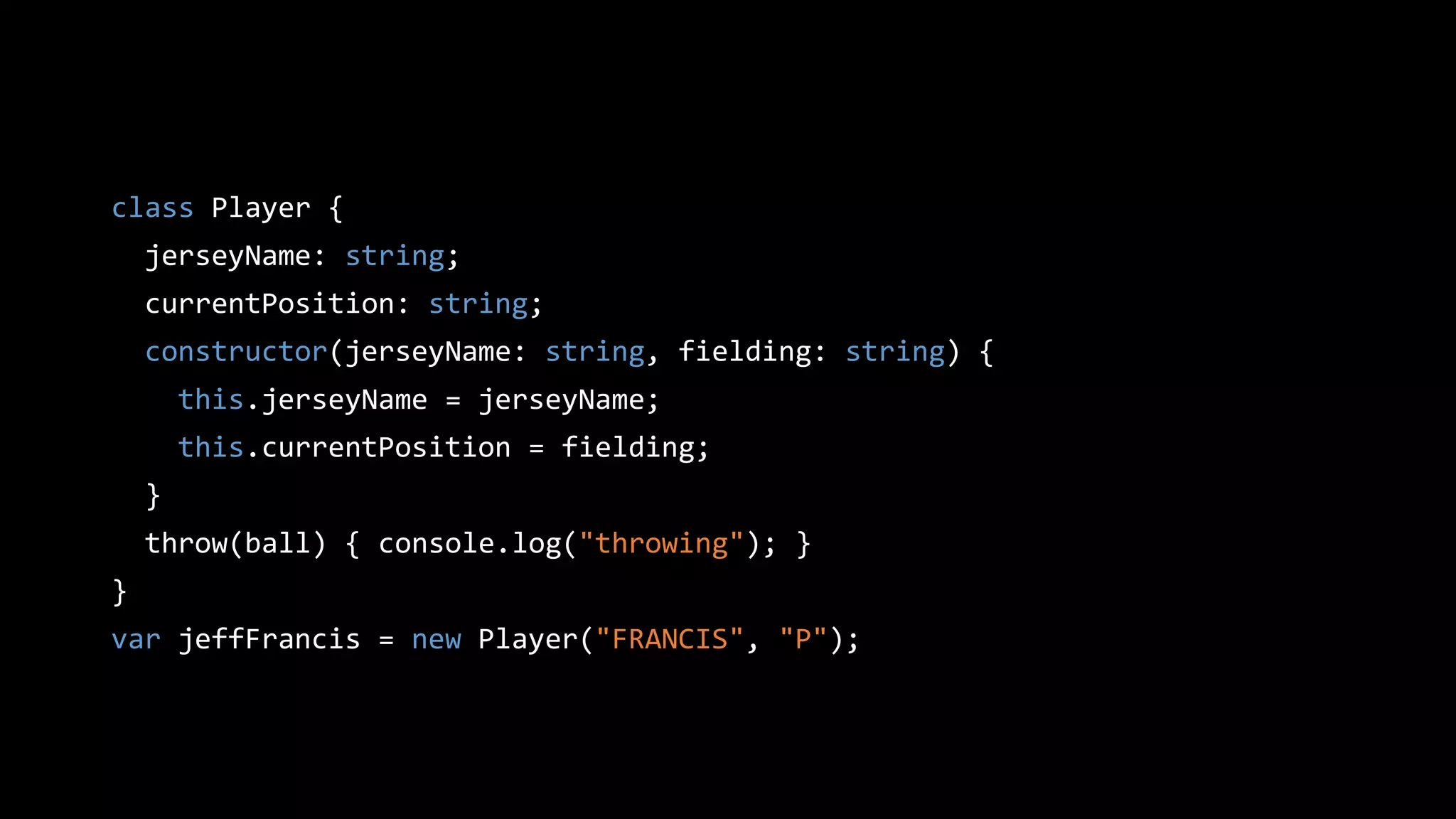 class Player {
jerseyName: string;
currentPosition: string;
constructor(jerseyName: string, fielding: string) {
this.jerseyName = jerseyName;
this.currentPosition = fielding;
}
throw(ball) { console.log("throwing"); }
}
var jeffFrancis = new Player("FRANCIS", "P");
 