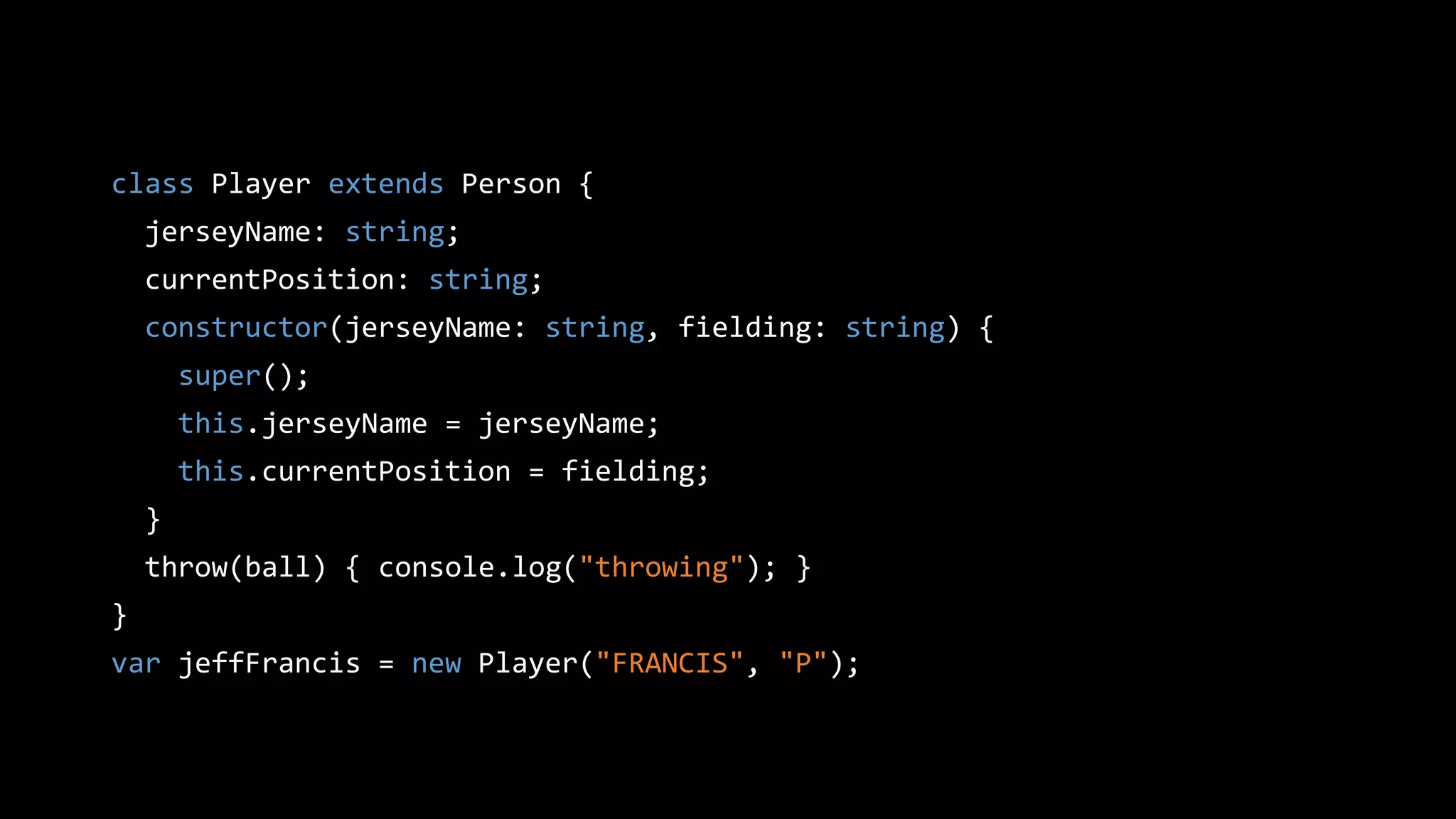 class Player extends Person {
jerseyName: string;
currentPosition: string;
constructor(jerseyName: string, fielding: string) {
super();
this.jerseyName = jerseyName;
this.currentPosition = fielding;
}
throw(ball) { console.log("throwing"); }
}
var jeffFrancis = new Player("FRANCIS", "P");
 