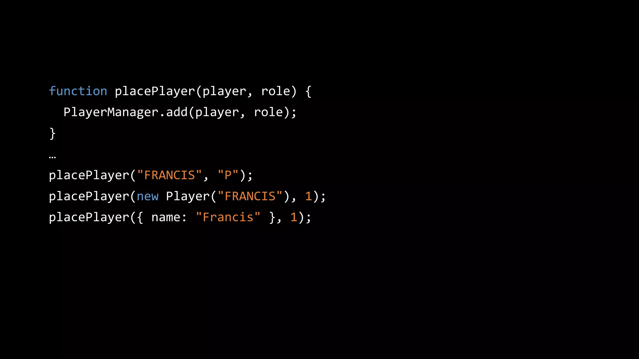 function placePlayer(player, role) {
PlayerManager.add(player, role);
}
…
placePlayer("FRANCIS", "P");
placePlayer(new Player("FRANCIS"), 1);
placePlayer({ name: "Francis" }, 1);
 
