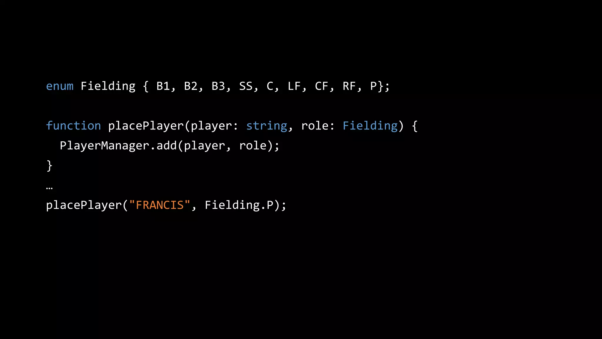 enum Fielding { B1, B2, B3, SS, C, LF, CF, RF, P};
function placePlayer(player: string, role: Fielding) {
PlayerManager.add(player, role);
}
…
placePlayer("FRANCIS", Fielding.P);
 