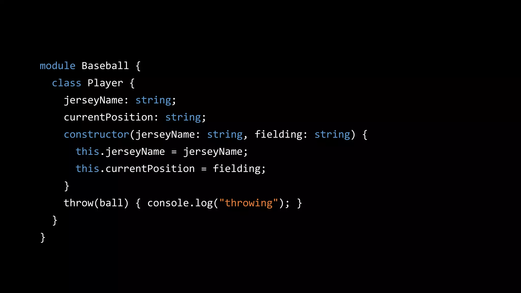 module Baseball {
class Player {
jerseyName: string;
currentPosition: string;
constructor(jerseyName: string, fielding: string) {
this.jerseyName = jerseyName;
this.currentPosition = fielding;
}
throw(ball) { console.log("throwing"); }
}
}
 