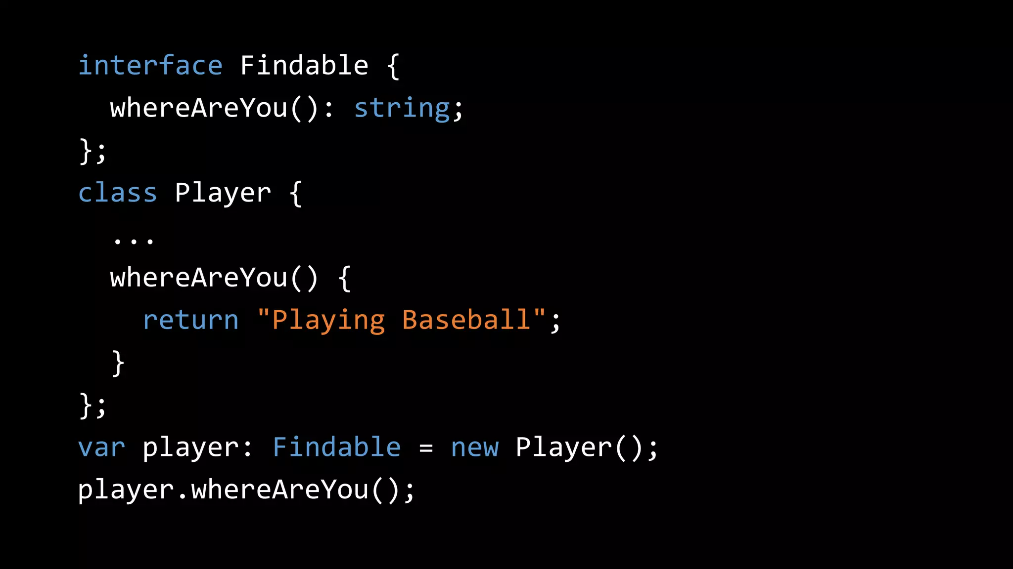 interface Findable {
whereAreYou(): string;
};
class Player {
...
whereAreYou() {
return "Playing Baseball";
}
};
var player: Findable = new Player();
player.whereAreYou();
 