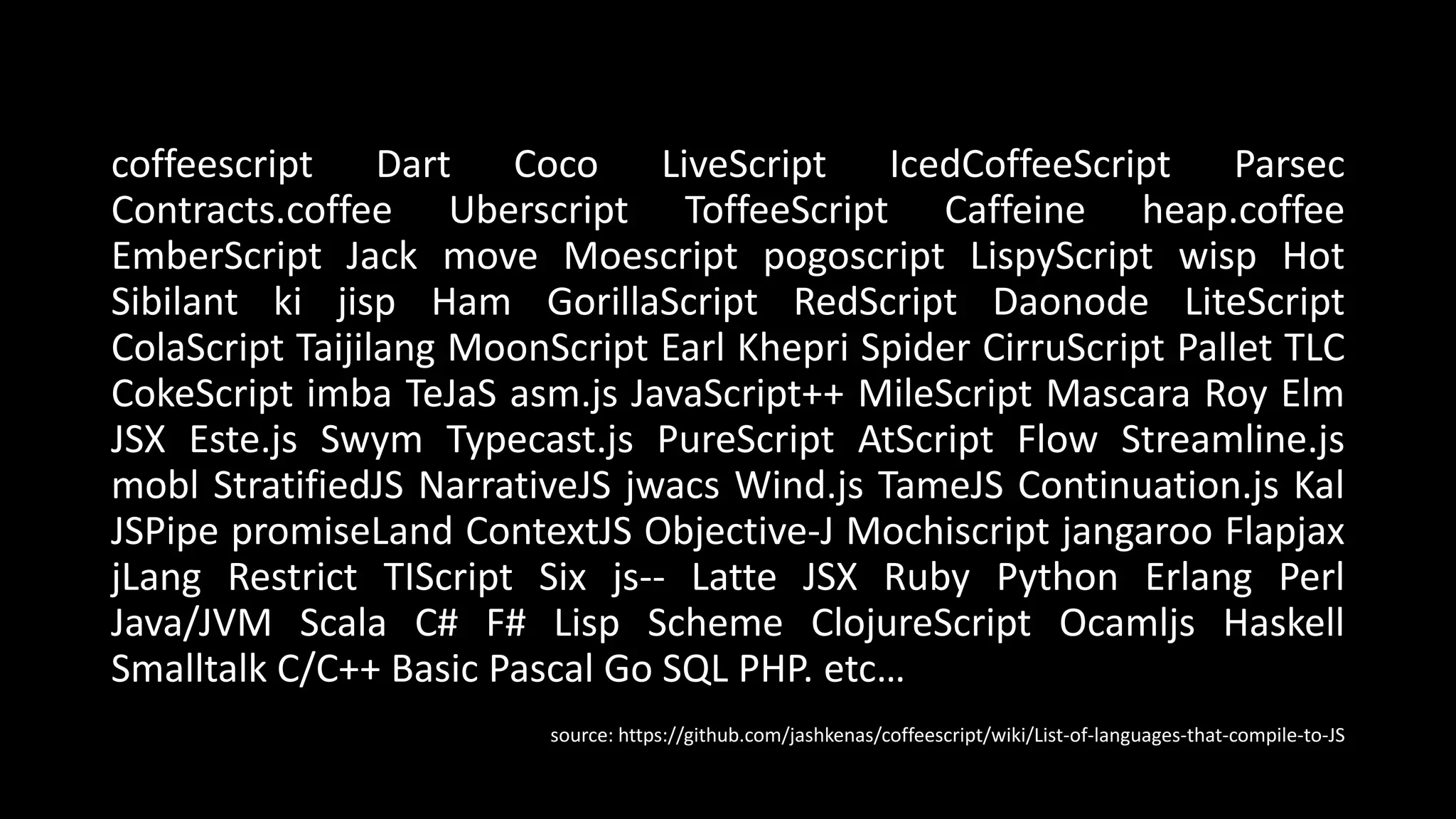 coffeescript Dart Coco LiveScript IcedCoffeeScript Parsec
Contracts.coffee Uberscript ToffeeScript Caffeine heap.coffee
EmberScript Jack move Moescript pogoscript LispyScript wisp Hot
Sibilant ki jisp Ham GorillaScript RedScript Daonode LiteScript
ColaScript Taijilang MoonScript Earl Khepri Spider CirruScript Pallet TLC
CokeScript imba TeJaS asm.js JavaScript++ MileScript Mascara Roy Elm
JSX Este.js Swym Typecast.js PureScript AtScript Flow Streamline.js
mobl StratifiedJS NarrativeJS jwacs Wind.js TameJS Continuation.js Kal
JSPipe promiseLand ContextJS Objective-J Mochiscript jangaroo Flapjax
jLang Restrict TIScript Six js-- Latte JSX Ruby Python Erlang Perl
Java/JVM Scala C# F# Lisp Scheme ClojureScript Ocamljs Haskell
Smalltalk C/C++ Basic Pascal Go SQL PHP. etc…
source: https://github.com/jashkenas/coffeescript/wiki/List-of-languages-that-compile-to-JS
 