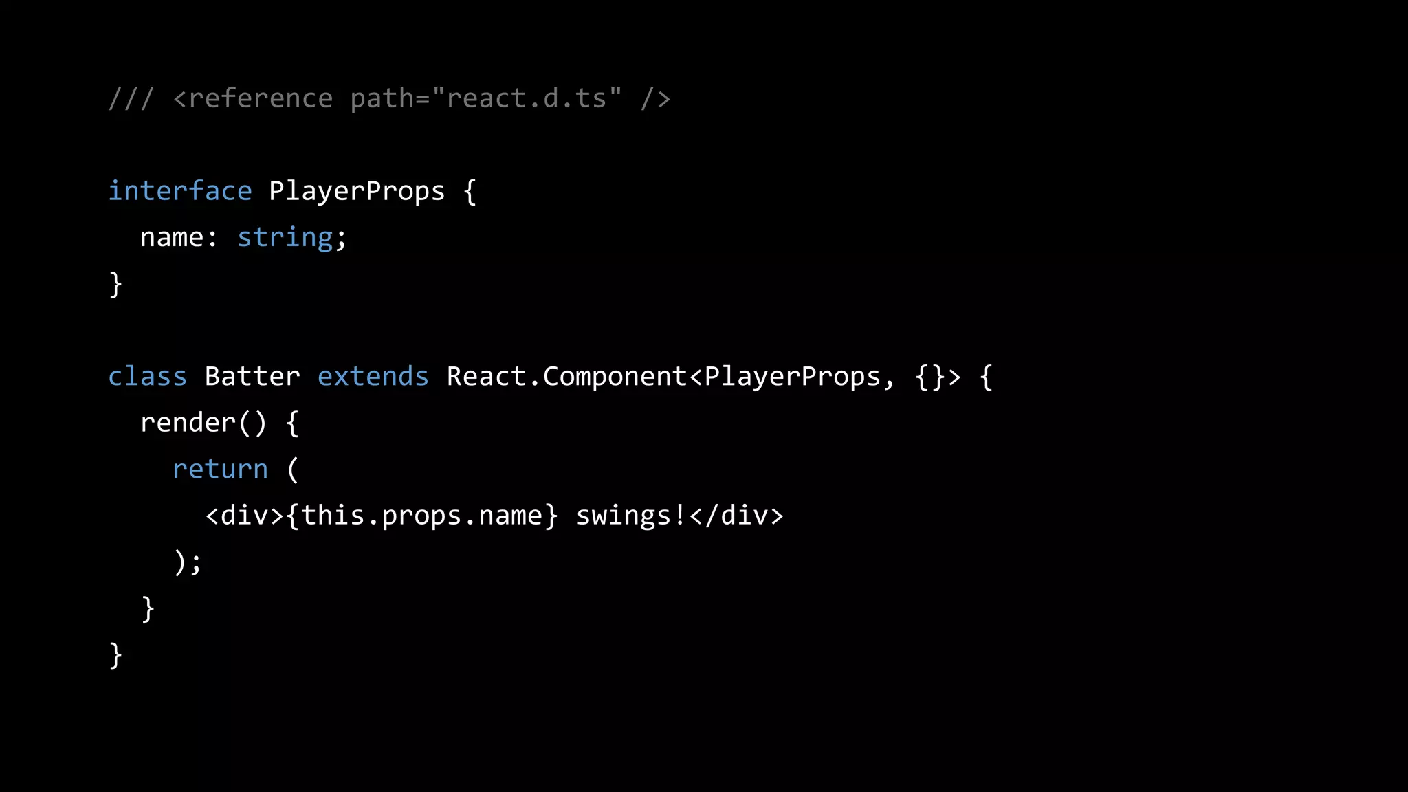 /// <reference path="react.d.ts" />
interface PlayerProps {
name: string;
}
class Batter extends React.Component<PlayerProps, {}> {
render() {
return (
<div>{this.props.name} swings!</div>
);
}
}
 