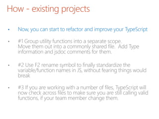 How - existing projects
• Now, you can start to refactor and improve your TypeScript
• #1 Group utility functions into a separate scope.
Move them out into a commonly shared file. Add Type
information and jsdoc comments for them.
• #2 Use F2 rename symbol to finally standardize the
variable/function names in JS, without fearing things would
break
• #3 If you are working with a number of files, TypeScript will
now check across files to make sure you are still calling valid
functions, if your team member change them.
 
