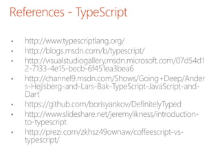 References - TypeScript
• http://www.typescriptlang.org/
• http://blogs.msdn.com/b/typescript/
• http://visualstudiogallery.msdn.microsoft.com/07d54d1
2-7133-4e15-becb-6f451ea3bea6
• http://channel9.msdn.com/Shows/Going+Deep/Ander
s-Hejlsberg-and-Lars-Bak-TypeScript-JavaScript-and-
Dart
• https://github.com/borisyankov/DefinitelyTyped
• http://www.slideshare.net/jeremylikness/introduction-
to-typescript
• http://prezi.com/zkhsz49ownaw/coffeescript-vs-
typescript/
 
