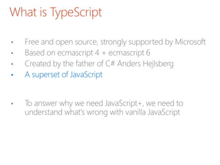 What is TypeScript
• Free and open source, strongly supported by Microsoft
• Based on ecmascript 4 + ecmascript 6
• Created by the father of C# Anders Hejlsberg
• A superset of JavaScript
• To answer why we need JavaScript+, we need to
understand what's wrong with vanilla JavaScript
 