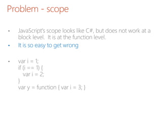 Problem - scope
• JavaScript's scope looks like C#, but does not work at a
block level. It is at the function level.
• It is so easy to get wrong
• var i = 1;
if (i == 1) {
var i = 2;
}
var y = function { var i = 3; }
 