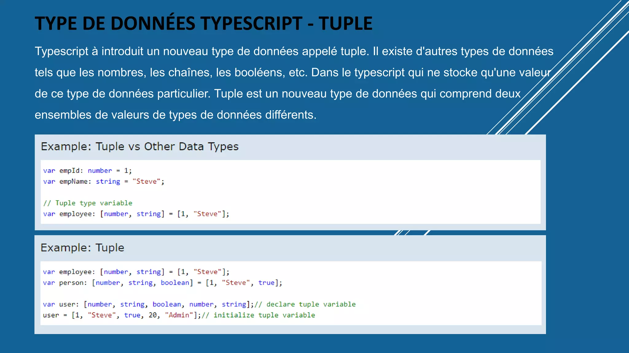 TYPE DE DONNÉES TYPESCRIPT - TUPLE
Typescript à introduit un nouveau type de données appelé tuple. Il existe d'autres types de données
tels que les nombres, les chaînes, les booléens, etc. Dans le typescript qui ne stocke qu'une valeur
de ce type de données particulier. Tuple est un nouveau type de données qui comprend deux
ensembles de valeurs de types de données différents.
 