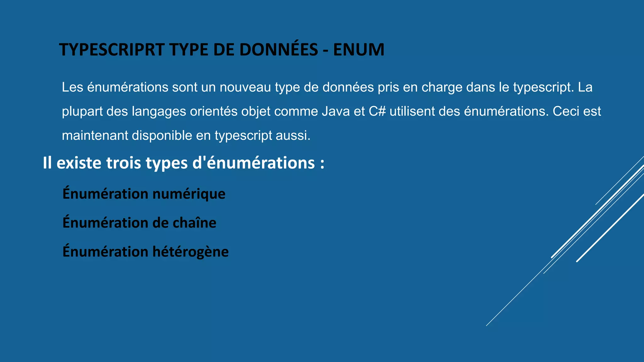 TYPESCRIPRT TYPE DE DONNÉES - ENUM
Les énumérations sont un nouveau type de données pris en charge dans le typescript. La
plupart des langages orientés objet comme Java et C# utilisent des énumérations. Ceci est
maintenant disponible en typescript aussi.
Il existe trois types d'énumérations :
Énumération numérique
Énumération de chaîne
Énumération hétérogène
 