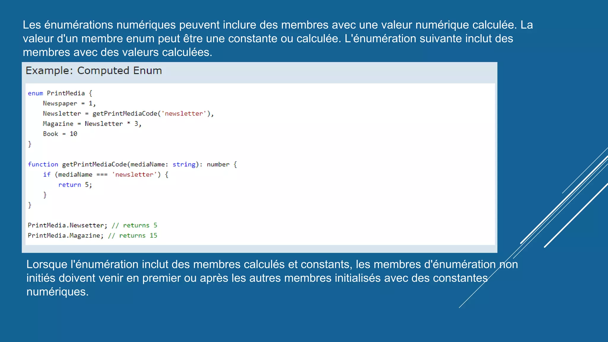 Les énumérations numériques peuvent inclure des membres avec une valeur numérique calculée. La
valeur d'un membre enum peut être une constante ou calculée. L'énumération suivante inclut des
membres avec des valeurs calculées.
Lorsque l'énumération inclut des membres calculés et constants, les membres d'énumération non
initiés doivent venir en premier ou après les autres membres initialisés avec des constantes
numériques.
 