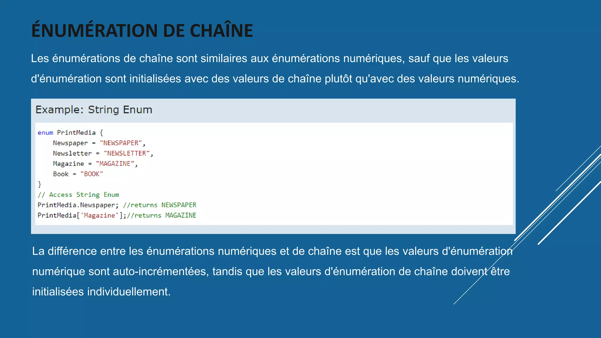 ÉNUMÉRATION DE CHAÎNE
Les énumérations de chaîne sont similaires aux énumérations numériques, sauf que les valeurs
d'énumération sont initialisées avec des valeurs de chaîne plutôt qu'avec des valeurs numériques.
La différence entre les énumérations numériques et de chaîne est que les valeurs d'énumération
numérique sont auto-incrémentées, tandis que les valeurs d'énumération de chaîne doivent être
initialisées individuellement.
 
