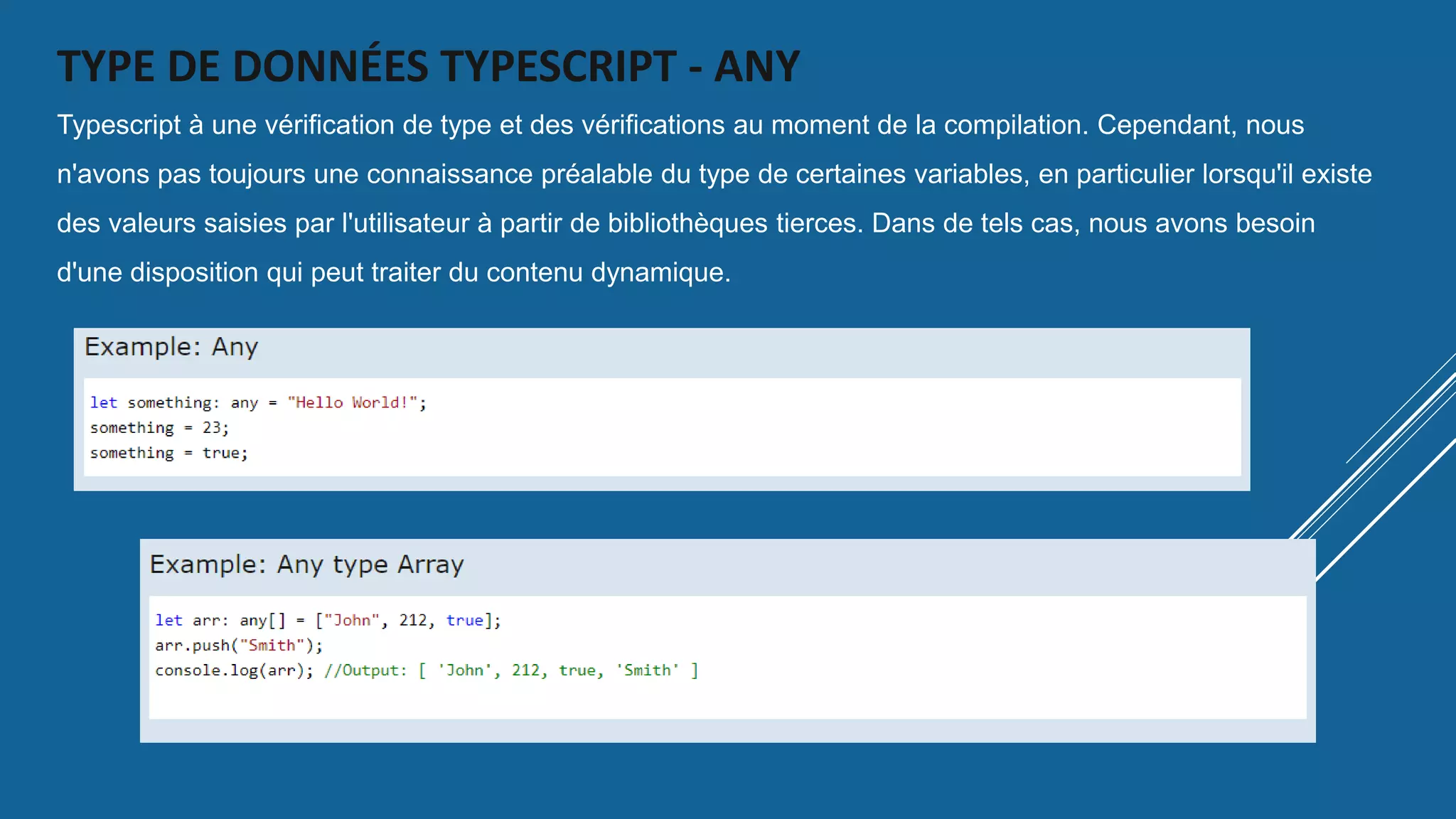 TYPE DE DONNÉES TYPESCRIPT - ANY
Typescript à une vérification de type et des vérifications au moment de la compilation. Cependant, nous
n'avons pas toujours une connaissance préalable du type de certaines variables, en particulier lorsqu'il existe
des valeurs saisies par l'utilisateur à partir de bibliothèques tierces. Dans de tels cas, nous avons besoin
d'une disposition qui peut traiter du contenu dynamique.
 