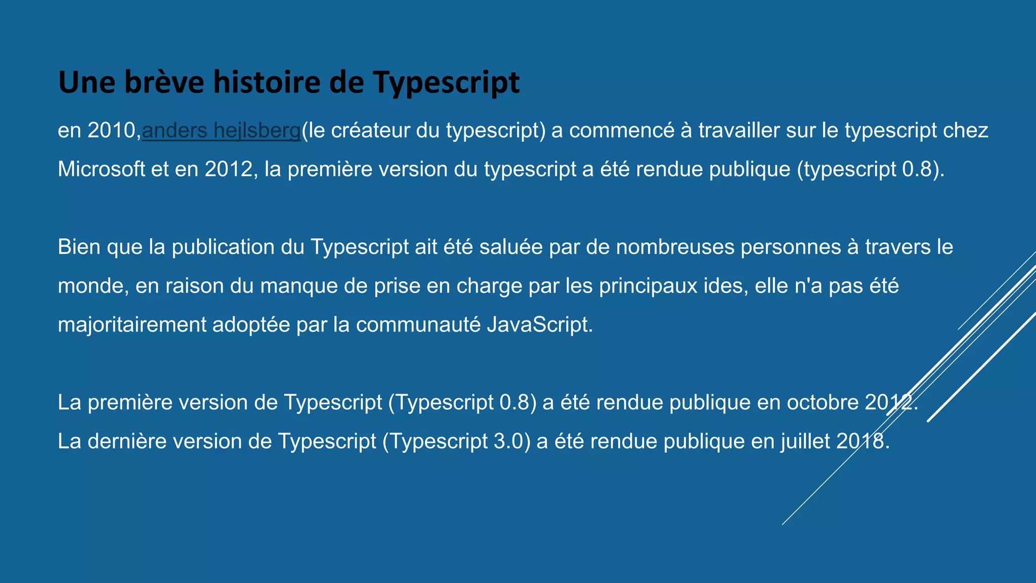 Une brève histoire de Typescript
en 2010,anders hejlsberg(le créateur du typescript) a commencé à travailler sur le typescript chez
Microsoft et en 2012, la première version du typescript a été rendue publique (typescript 0.8).
Bien que la publication du Typescript ait été saluée par de nombreuses personnes à travers le
monde, en raison du manque de prise en charge par les principaux ides, elle n'a pas été
majoritairement adoptée par la communauté JavaScript.
La première version de Typescript (Typescript 0.8) a été rendue publique en octobre 2012.
La dernière version de Typescript (Typescript 3.0) a été rendue publique en juillet 2018.
 