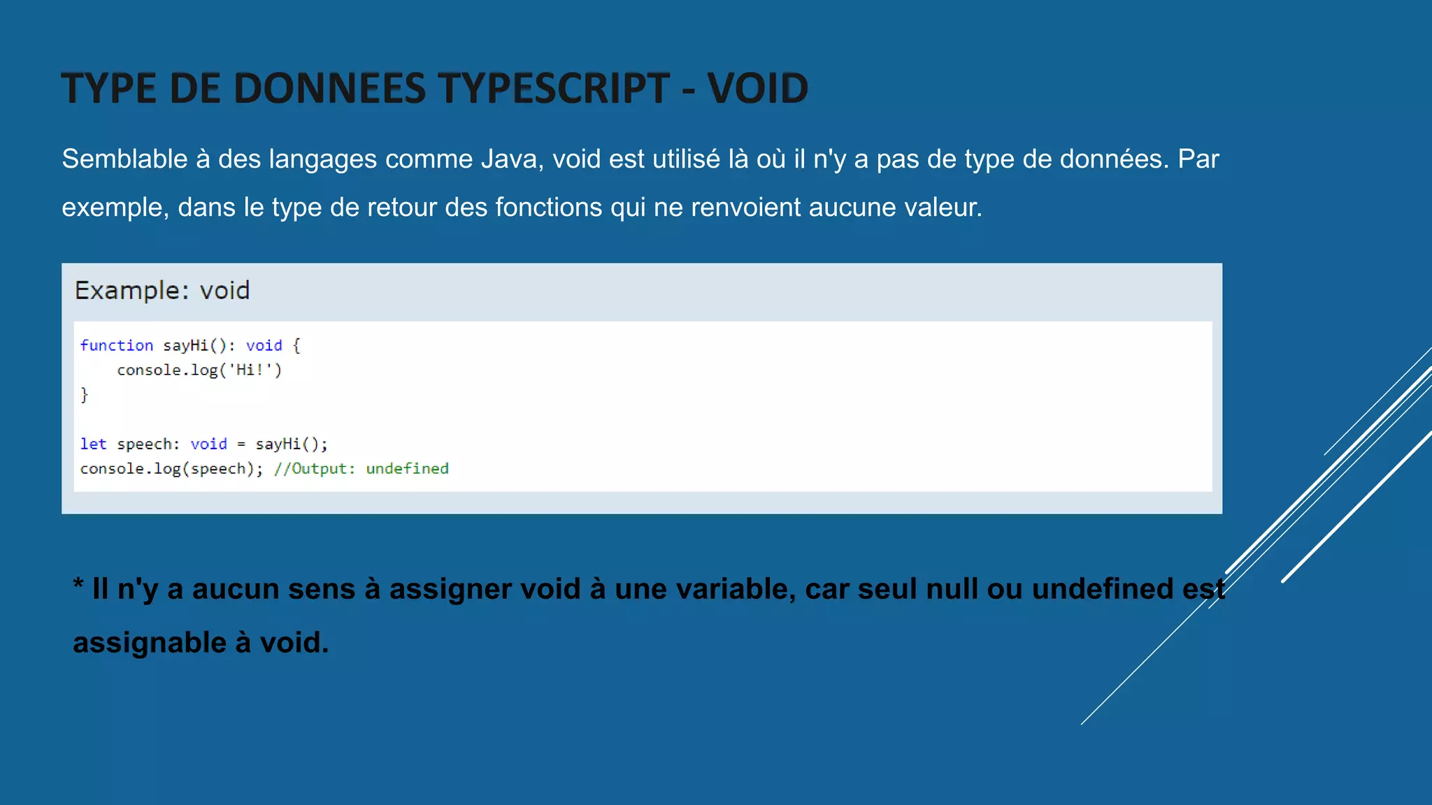 TYPE DE DONNEES TYPESCRIPT - VOID
Semblable à des langages comme Java, void est utilisé là où il n'y a pas de type de données. Par
exemple, dans le type de retour des fonctions qui ne renvoient aucune valeur.
* Il n'y a aucun sens à assigner void à une variable, car seul null ou undefined est
assignable à void.
 