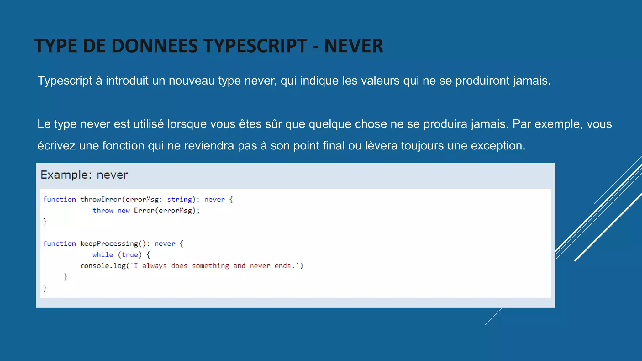 TYPE DE DONNEES TYPESCRIPT - NEVER
Typescript à introduit un nouveau type never, qui indique les valeurs qui ne se produiront jamais.
Le type never est utilisé lorsque vous êtes sûr que quelque chose ne se produira jamais. Par exemple, vous
écrivez une fonction qui ne reviendra pas à son point final ou lèvera toujours une exception.
 