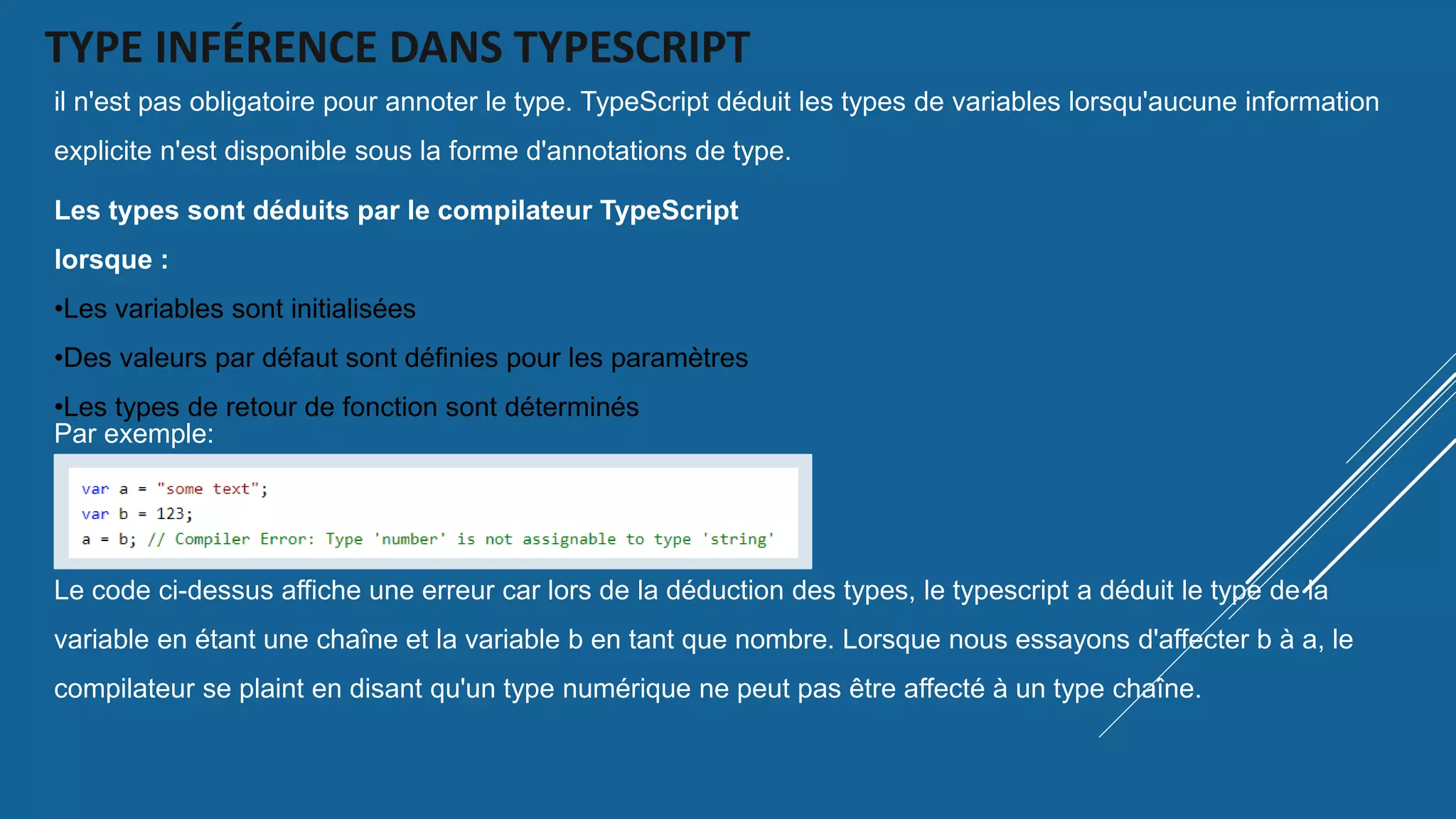 TYPE INFÉRENCE DANS TYPESCRIPT
il n'est pas obligatoire pour annoter le type. TypeScript déduit les types de variables lorsqu'aucune information
explicite n'est disponible sous la forme d'annotations de type.
Les types sont déduits par le compilateur TypeScript
lorsque :
•Les variables sont initialisées
•Des valeurs par défaut sont définies pour les paramètres
•Les types de retour de fonction sont déterminés
Par exemple:
Le code ci-dessus affiche une erreur car lors de la déduction des types, le typescript a déduit le type de la
variable en étant une chaîne et la variable b en tant que nombre. Lorsque nous essayons d'affecter b à a, le
compilateur se plaint en disant qu'un type numérique ne peut pas être affecté à un type chaîne.
 