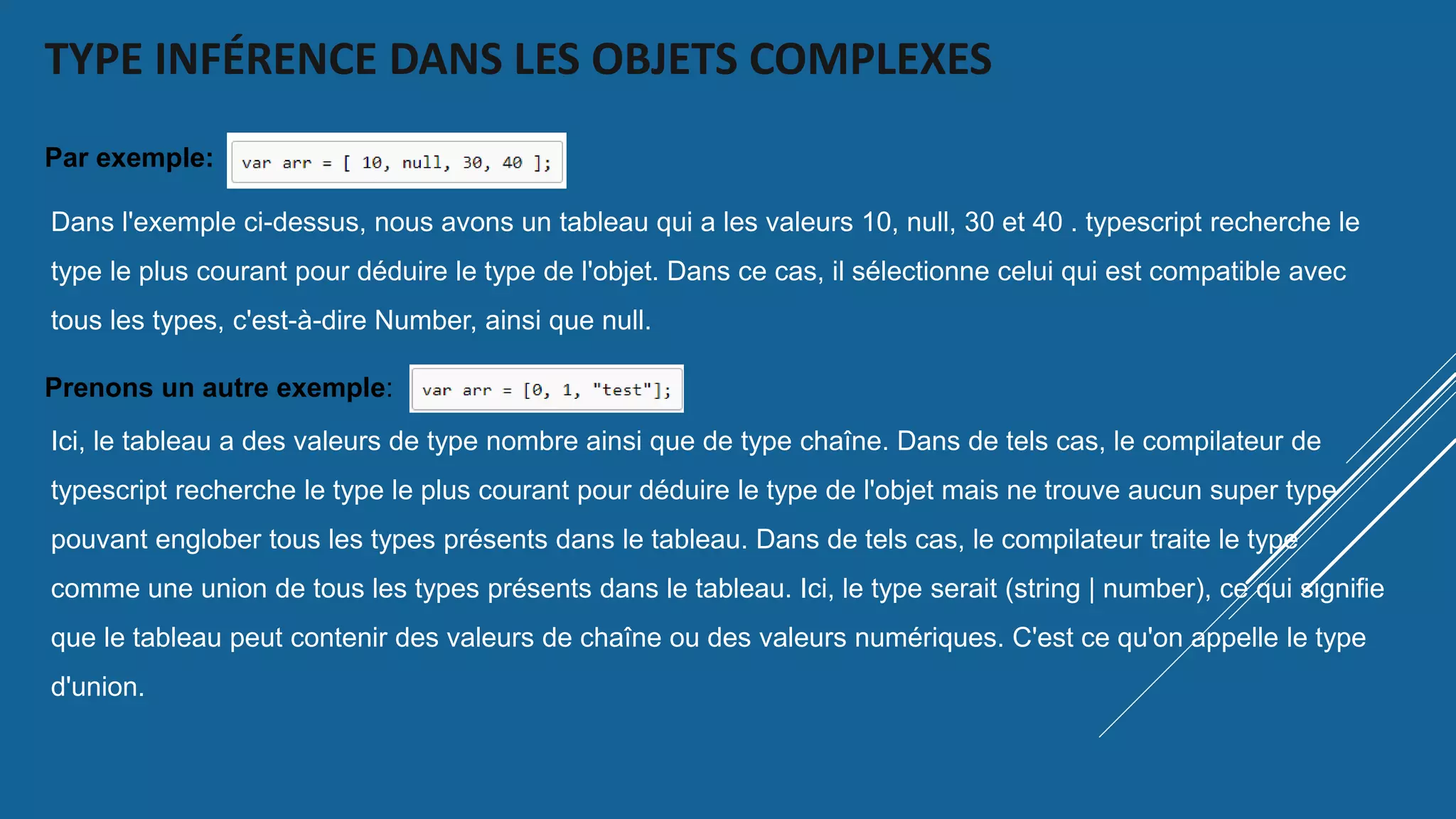 TYPE INFÉRENCE DANS LES OBJETS COMPLEXES
Par exemple:
Dans l'exemple ci-dessus, nous avons un tableau qui a les valeurs 10, null, 30 et 40 . typescript recherche le
type le plus courant pour déduire le type de l'objet. Dans ce cas, il sélectionne celui qui est compatible avec
tous les types, c'est-à-dire Number, ainsi que null.
Prenons un autre exemple:
Ici, le tableau a des valeurs de type nombre ainsi que de type chaîne. Dans de tels cas, le compilateur de
typescript recherche le type le plus courant pour déduire le type de l'objet mais ne trouve aucun super type
pouvant englober tous les types présents dans le tableau. Dans de tels cas, le compilateur traite le type
comme une union de tous les types présents dans le tableau. Ici, le type serait (string | number), ce qui signifie
que le tableau peut contenir des valeurs de chaîne ou des valeurs numériques. C'est ce qu'on appelle le type
d'union.
 