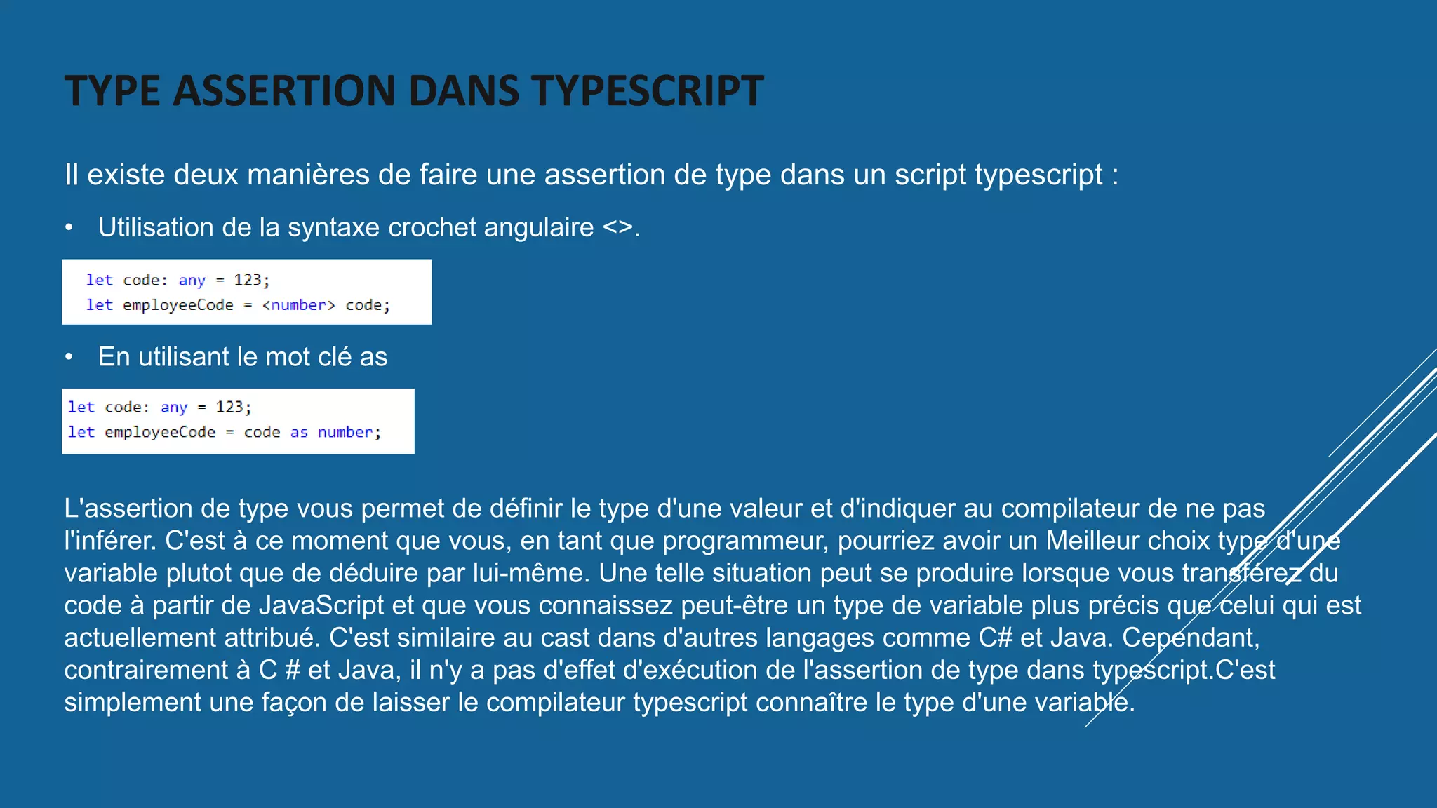 TYPE ASSERTION DANS TYPESCRIPT
Il existe deux manières de faire une assertion de type dans un script typescript :
• Utilisation de la syntaxe crochet angulaire <>.
• En utilisant le mot clé as
L'assertion de type vous permet de définir le type d'une valeur et d'indiquer au compilateur de ne pas
l'inférer. C'est à ce moment que vous, en tant que programmeur, pourriez avoir un Meilleur choix type d'une
variable plutot que de déduire par lui-même. Une telle situation peut se produire lorsque vous transférez du
code à partir de JavaScript et que vous connaissez peut-être un type de variable plus précis que celui qui est
actuellement attribué. C'est similaire au cast dans d'autres langages comme C# et Java. Cependant,
contrairement à C # et Java, il n'y a pas d'effet d'exécution de l'assertion de type dans typescript.C'est
simplement une façon de laisser le compilateur typescript connaître le type d'une variable.
 
