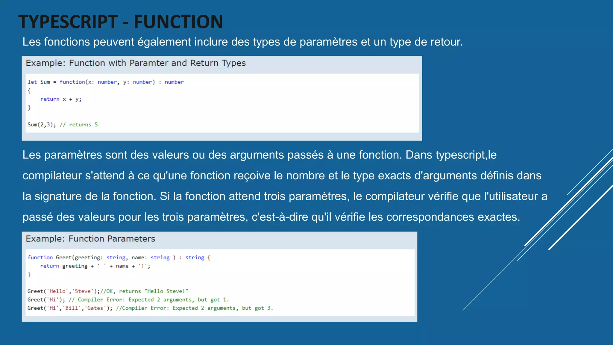 TYPESCRIPT - FUNCTION
Les fonctions peuvent également inclure des types de paramètres et un type de retour.
Les paramètres sont des valeurs ou des arguments passés à une fonction. Dans typescript,le
compilateur s'attend à ce qu'une fonction reçoive le nombre et le type exacts d'arguments définis dans
la signature de la fonction. Si la fonction attend trois paramètres, le compilateur vérifie que l'utilisateur a
passé des valeurs pour les trois paramètres, c'est-à-dire qu'il vérifie les correspondances exactes.
 