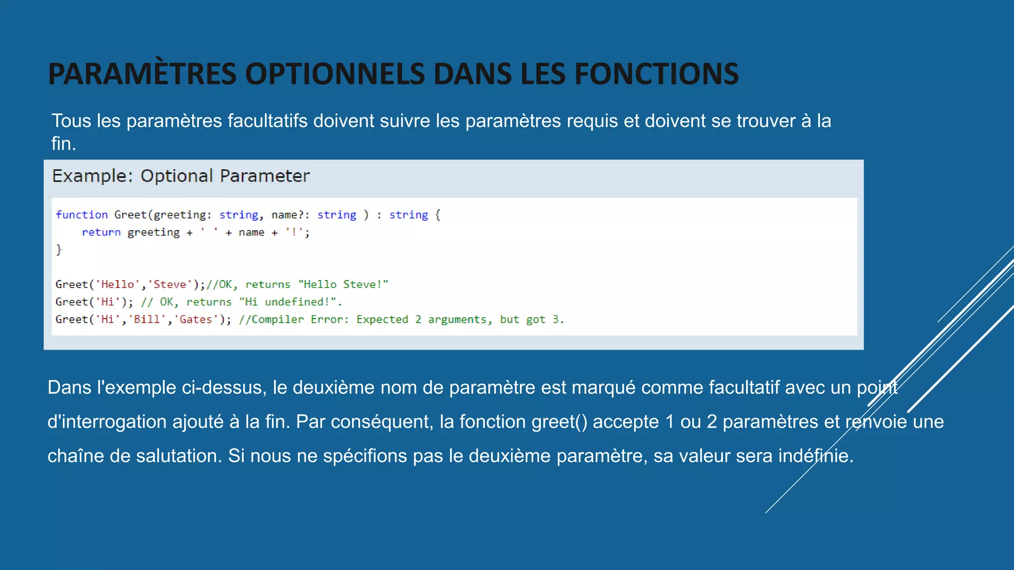 PARAMÈTRES OPTIONNELS DANS LES FONCTIONS
Tous les paramètres facultatifs doivent suivre les paramètres requis et doivent se trouver à la
fin.
Dans l'exemple ci-dessus, le deuxième nom de paramètre est marqué comme facultatif avec un point
d'interrogation ajouté à la fin. Par conséquent, la fonction greet() accepte 1 ou 2 paramètres et renvoie une
chaîne de salutation. Si nous ne spécifions pas le deuxième paramètre, sa valeur sera indéfinie.
 