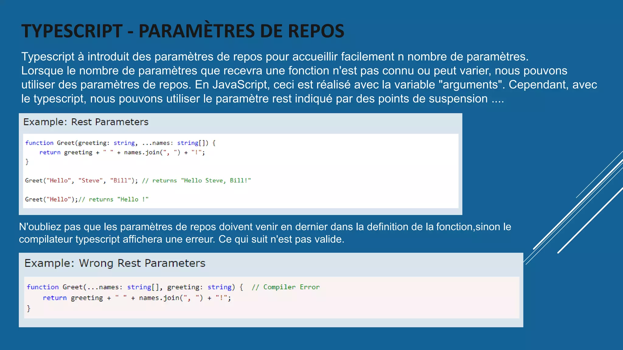 TYPESCRIPT - PARAMÈTRES DE REPOS
N'oubliez pas que les paramètres de repos doivent venir en dernier dans la definition de la fonction,sinon le
compilateur typescript affichera une erreur. Ce qui suit n'est pas valide.
Typescript à introduit des paramètres de repos pour accueillir facilement n nombre de paramètres.
Lorsque le nombre de paramètres que recevra une fonction n'est pas connu ou peut varier, nous pouvons
utiliser des paramètres de repos. En JavaScript, ceci est réalisé avec la variable "arguments". Cependant, avec
le typescript, nous pouvons utiliser le paramètre rest indiqué par des points de suspension ....
 