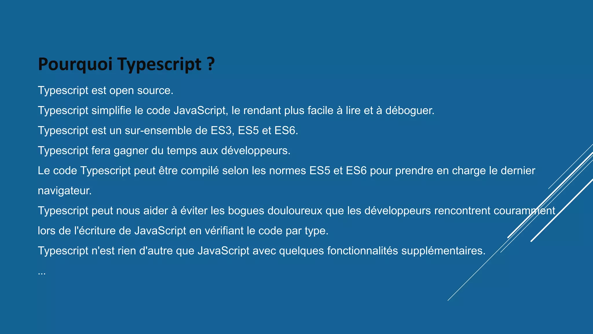 Pourquoi Typescript ?
Typescript est open source.
Typescript simplifie le code JavaScript, le rendant plus facile à lire et à déboguer.
Typescript est un sur-ensemble de ES3, ES5 et ES6.
Typescript fera gagner du temps aux développeurs.
Le code Typescript peut être compilé selon les normes ES5 et ES6 pour prendre en charge le dernier
navigateur.
Typescript peut nous aider à éviter les bogues douloureux que les développeurs rencontrent couramment
lors de l'écriture de JavaScript en vérifiant le code par type.
Typescript n'est rien d'autre que JavaScript avec quelques fonctionnalités supplémentaires.
…
 