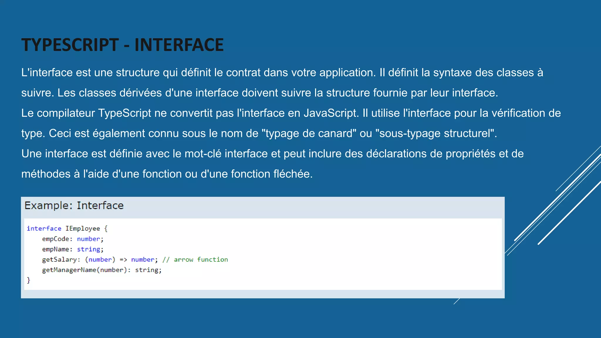 TYPESCRIPT - INTERFACE
L'interface est une structure qui définit le contrat dans votre application. Il définit la syntaxe des classes à
suivre. Les classes dérivées d'une interface doivent suivre la structure fournie par leur interface.
Le compilateur TypeScript ne convertit pas l'interface en JavaScript. Il utilise l'interface pour la vérification de
type. Ceci est également connu sous le nom de "typage de canard" ou "sous-typage structurel".
Une interface est définie avec le mot-clé interface et peut inclure des déclarations de propriétés et de
méthodes à l'aide d'une fonction ou d'une fonction fléchée.
 