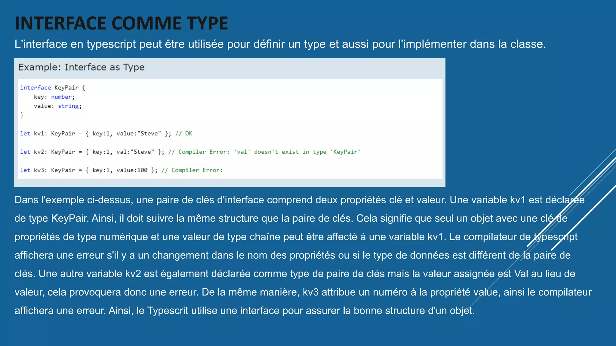 INTERFACE COMME TYPE
L'interface en typescript peut être utilisée pour définir un type et aussi pour l'implémenter dans la classe.
Dans l'exemple ci-dessus, une paire de clés d'interface comprend deux propriétés clé et valeur. Une variable kv1 est déclarée
de type KeyPair. Ainsi, il doit suivre la même structure que la paire de clés. Cela signifie que seul un objet avec une clé de
propriétés de type numérique et une valeur de type chaîne peut être affecté à une variable kv1. Le compilateur de typescript
affichera une erreur s'il y a un changement dans le nom des propriétés ou si le type de données est différent de la paire de
clés. Une autre variable kv2 est également déclarée comme type de paire de clés mais la valeur assignée est Val au lieu de
valeur, cela provoquera donc une erreur. De la même manière, kv3 attribue un numéro à la propriété value, ainsi le compilateur
affichera une erreur. Ainsi, le Typescrit utilise une interface pour assurer la bonne structure d'un objet.
 