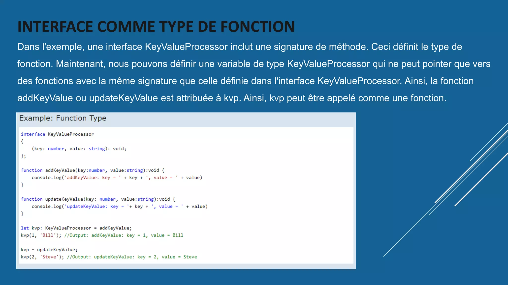 INTERFACE COMME TYPE DE FONCTION
Dans l'exemple, une interface KeyValueProcessor inclut une signature de méthode. Ceci définit le type de
fonction. Maintenant, nous pouvons définir une variable de type KeyValueProcessor qui ne peut pointer que vers
des fonctions avec la même signature que celle définie dans l'interface KeyValueProcessor. Ainsi, la fonction
addKeyValue ou updateKeyValue est attribuée à kvp. Ainsi, kvp peut être appelé comme une fonction.
 