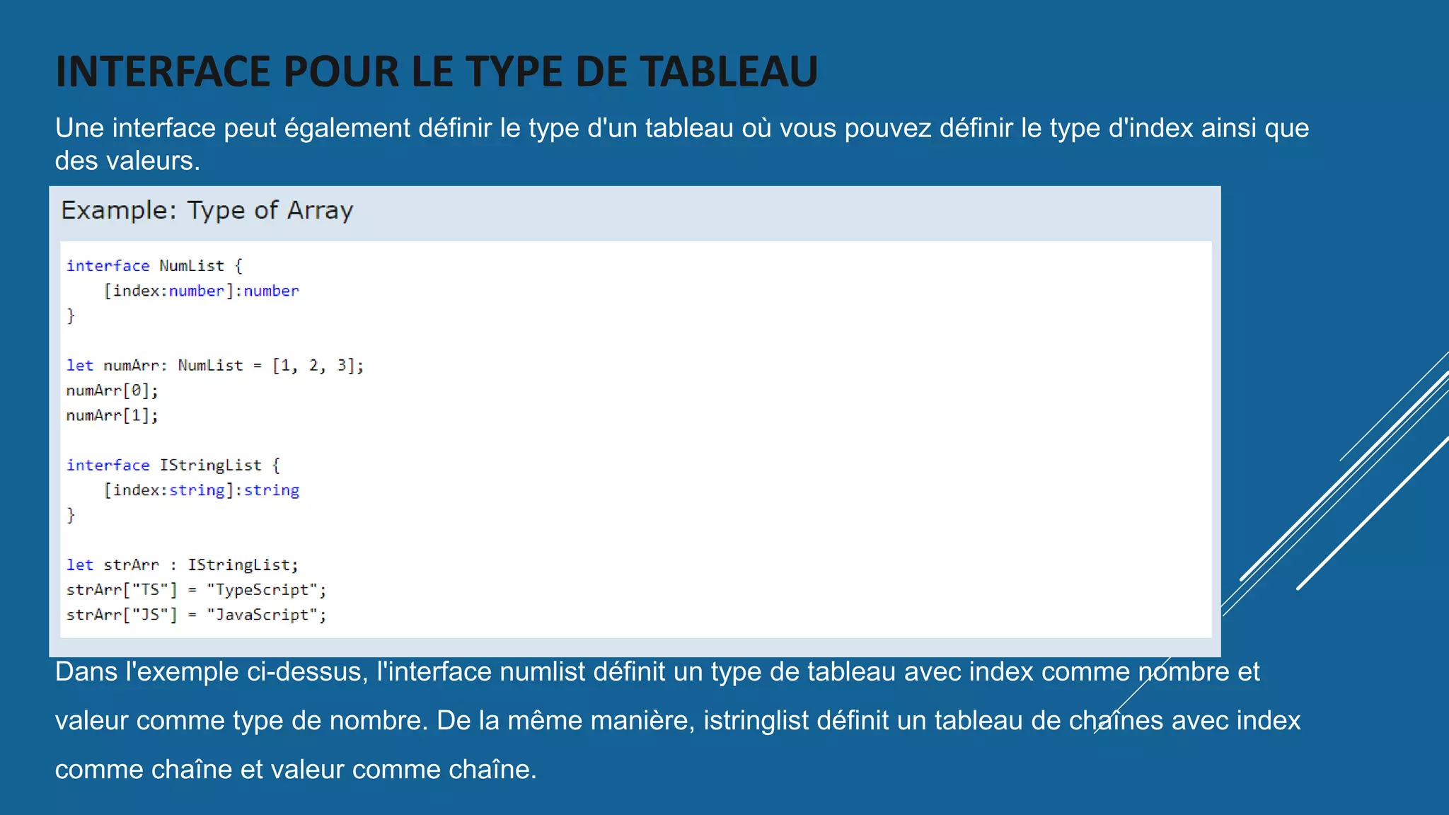 INTERFACE POUR LE TYPE DE TABLEAU
Une interface peut également définir le type d'un tableau où vous pouvez définir le type d'index ainsi que
des valeurs.
Dans l'exemple ci-dessus, l'interface numlist définit un type de tableau avec index comme nombre et
valeur comme type de nombre. De la même manière, istringlist définit un tableau de chaînes avec index
comme chaîne et valeur comme chaîne.
 