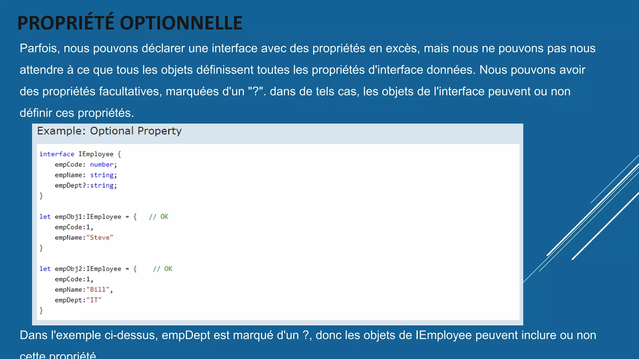 PROPRIÉTÉ OPTIONNELLE
Parfois, nous pouvons déclarer une interface avec des propriétés en excès, mais nous ne pouvons pas nous
attendre à ce que tous les objets définissent toutes les propriétés d'interface données. Nous pouvons avoir
des propriétés facultatives, marquées d'un "?". dans de tels cas, les objets de l'interface peuvent ou non
définir ces propriétés.
Dans l'exemple ci-dessus, empDept est marqué d'un ?, donc les objets de IEmployee peuvent inclure ou non
 