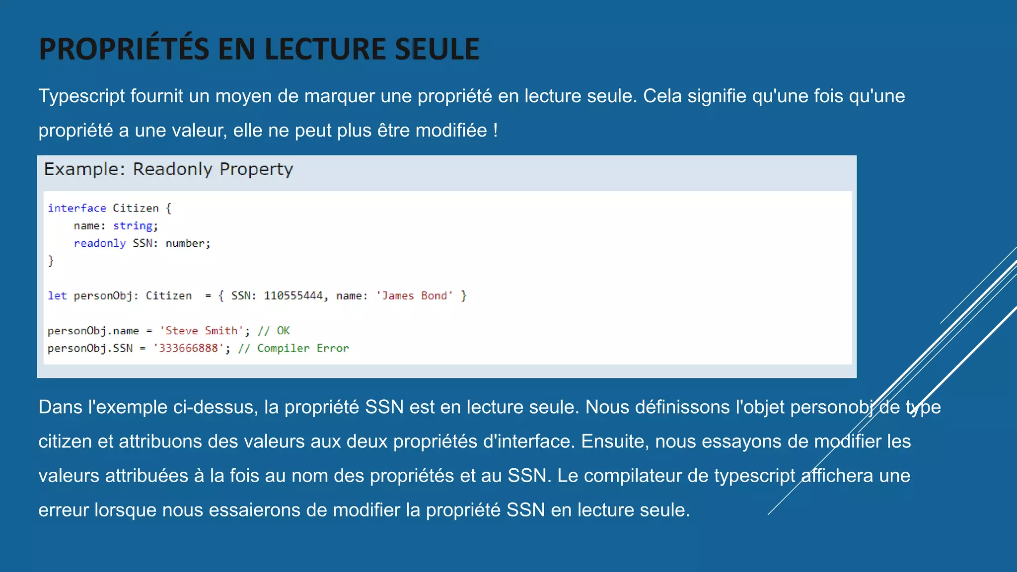 PROPRIÉTÉS EN LECTURE SEULE
Typescript fournit un moyen de marquer une propriété en lecture seule. Cela signifie qu'une fois qu'une
propriété a une valeur, elle ne peut plus être modifiée !
Dans l'exemple ci-dessus, la propriété SSN est en lecture seule. Nous définissons l'objet personobj de type
citizen et attribuons des valeurs aux deux propriétés d'interface. Ensuite, nous essayons de modifier les
valeurs attribuées à la fois au nom des propriétés et au SSN. Le compilateur de typescript affichera une
erreur lorsque nous essaierons de modifier la propriété SSN en lecture seule.
 