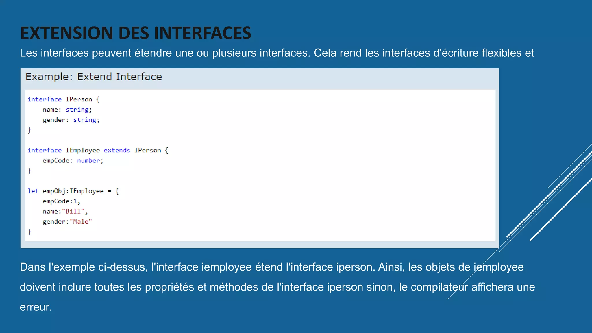 EXTENSION DES INTERFACES
Les interfaces peuvent étendre une ou plusieurs interfaces. Cela rend les interfaces d'écriture flexibles et
réutilisables.
Dans l'exemple ci-dessus, l'interface iemployee étend l'interface iperson. Ainsi, les objets de iemployee
doivent inclure toutes les propriétés et méthodes de l'interface iperson sinon, le compilateur affichera une
erreur.
 