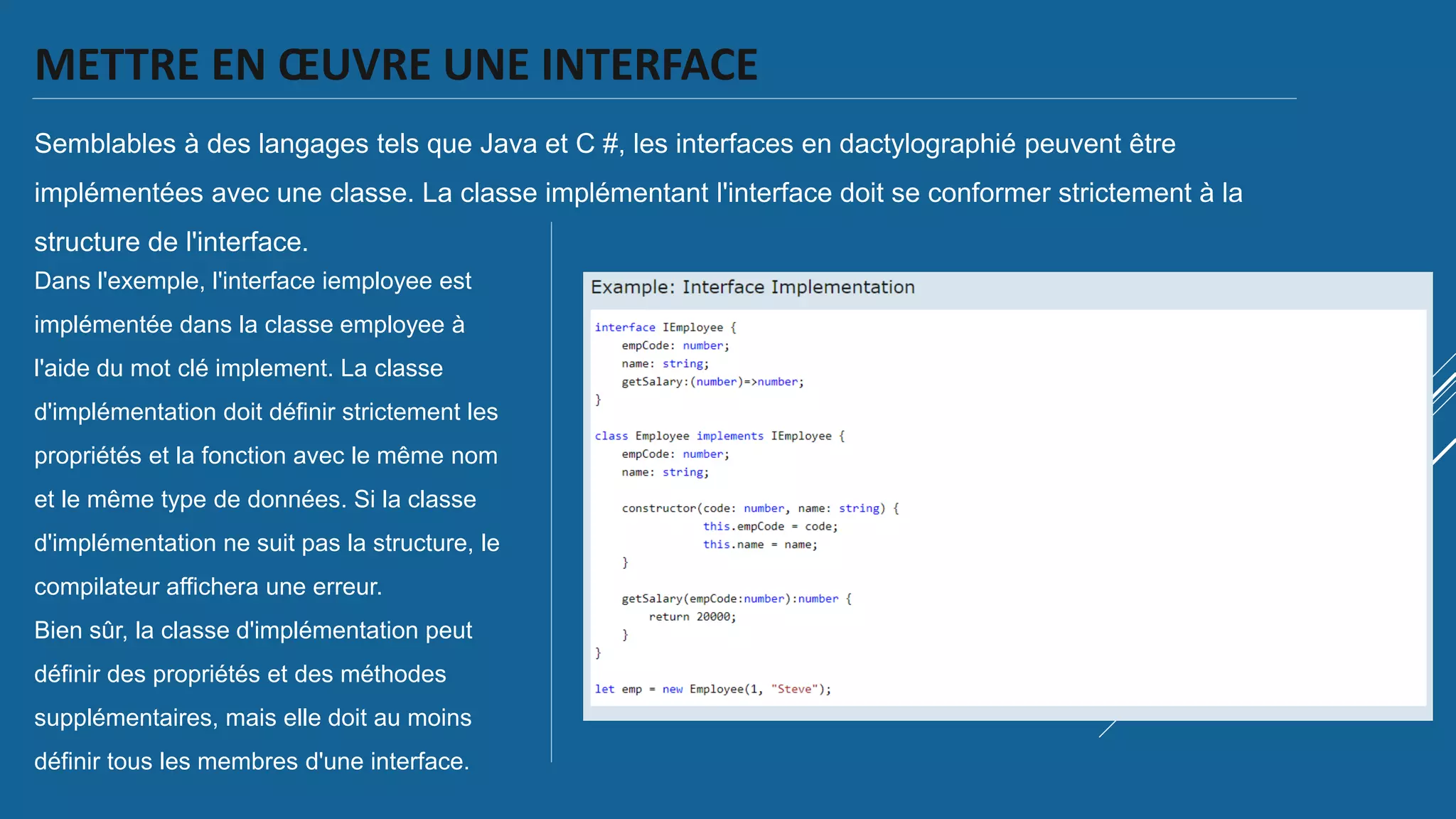 METTRE EN ŒUVRE UNE INTERFACE
Semblables à des langages tels que Java et C #, les interfaces en dactylographié peuvent être
implémentées avec une classe. La classe implémentant l'interface doit se conformer strictement à la
structure de l'interface.
Dans l'exemple, l'interface iemployee est
implémentée dans la classe employee à
l'aide du mot clé implement. La classe
d'implémentation doit définir strictement les
propriétés et la fonction avec le même nom
et le même type de données. Si la classe
d'implémentation ne suit pas la structure, le
compilateur affichera une erreur.
Bien sûr, la classe d'implémentation peut
définir des propriétés et des méthodes
supplémentaires, mais elle doit au moins
définir tous les membres d'une interface.
 