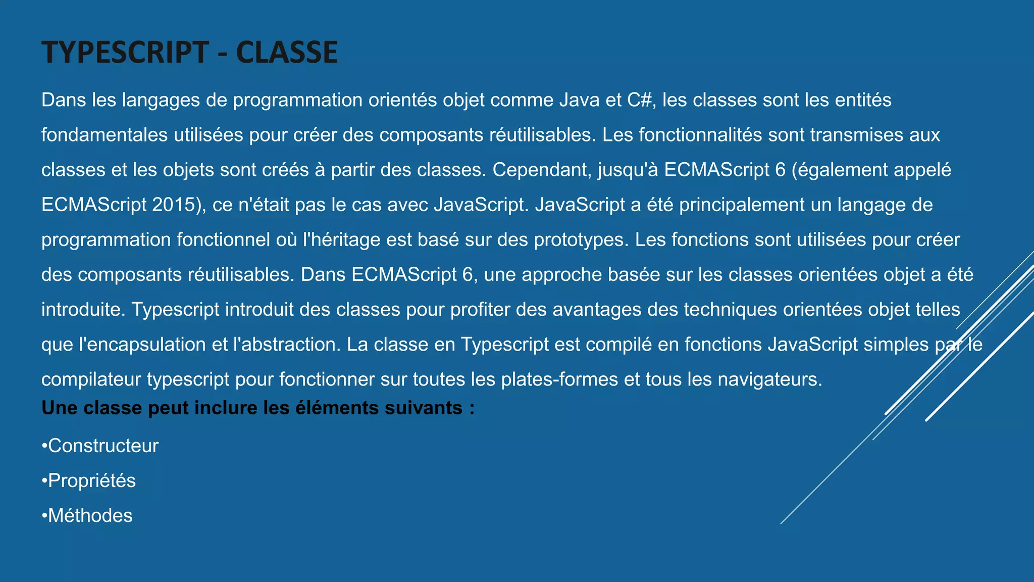 TYPESCRIPT - CLASSE
Dans les langages de programmation orientés objet comme Java et C#, les classes sont les entités
fondamentales utilisées pour créer des composants réutilisables. Les fonctionnalités sont transmises aux
classes et les objets sont créés à partir des classes. Cependant, jusqu'à ECMAScript 6 (également appelé
ECMAScript 2015), ce n'était pas le cas avec JavaScript. JavaScript a été principalement un langage de
programmation fonctionnel où l'héritage est basé sur des prototypes. Les fonctions sont utilisées pour créer
des composants réutilisables. Dans ECMAScript 6, une approche basée sur les classes orientées objet a été
introduite. Typescript introduit des classes pour profiter des avantages des techniques orientées objet telles
que l'encapsulation et l'abstraction. La classe en Typescript est compilé en fonctions JavaScript simples par le
compilateur typescript pour fonctionner sur toutes les plates-formes et tous les navigateurs.
Une classe peut inclure les éléments suivants :
•Constructeur
•Propriétés
•Méthodes
 