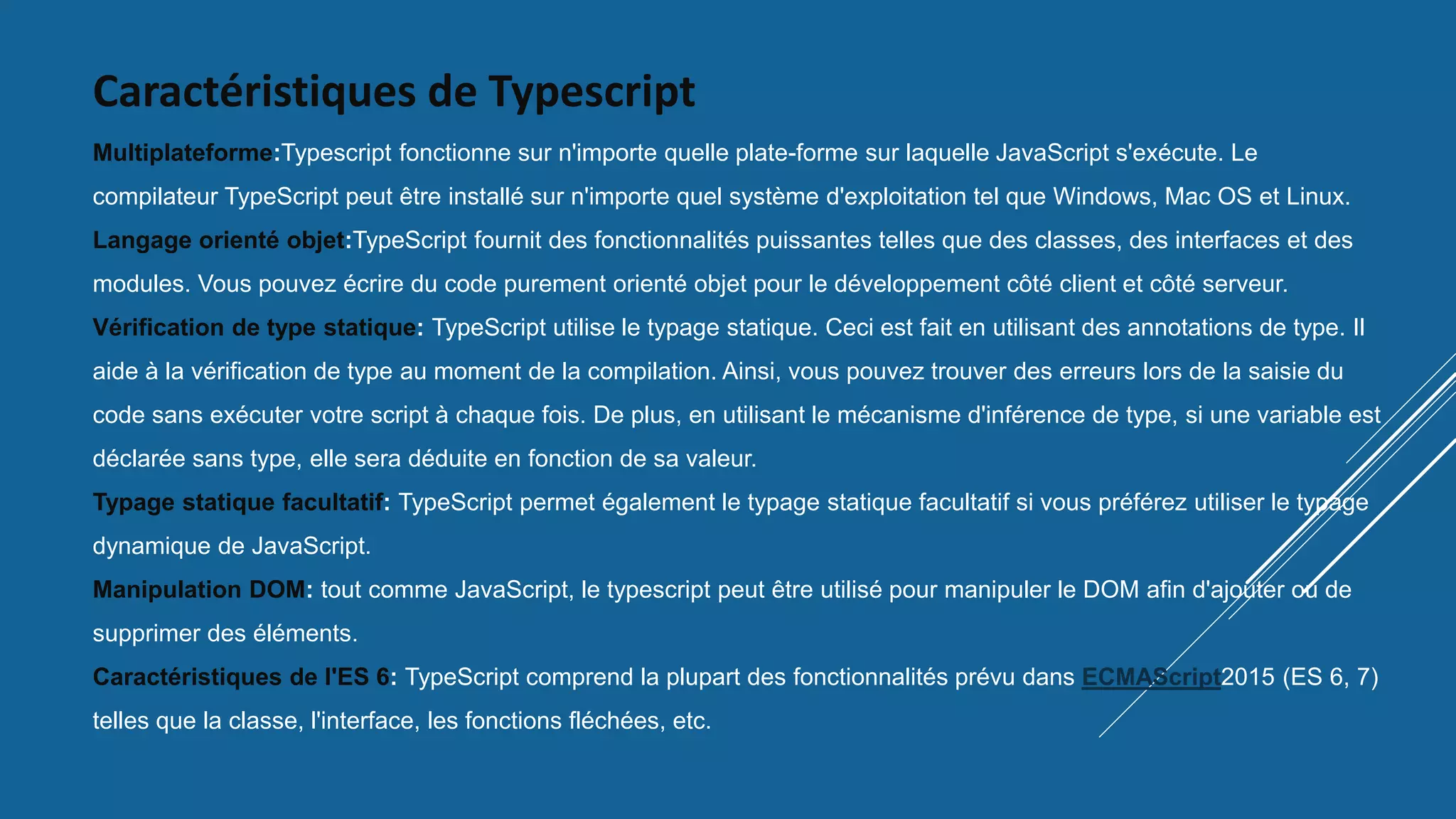 Caractéristiques de Typescript
Multiplateforme:Typescript fonctionne sur n'importe quelle plate-forme sur laquelle JavaScript s'exécute. Le
compilateur TypeScript peut être installé sur n'importe quel système d'exploitation tel que Windows, Mac OS et Linux.
Langage orienté objet:TypeScript fournit des fonctionnalités puissantes telles que des classes, des interfaces et des
modules. Vous pouvez écrire du code purement orienté objet pour le développement côté client et côté serveur.
Vérification de type statique: TypeScript utilise le typage statique. Ceci est fait en utilisant des annotations de type. Il
aide à la vérification de type au moment de la compilation. Ainsi, vous pouvez trouver des erreurs lors de la saisie du
code sans exécuter votre script à chaque fois. De plus, en utilisant le mécanisme d'inférence de type, si une variable est
déclarée sans type, elle sera déduite en fonction de sa valeur.
Typage statique facultatif: TypeScript permet également le typage statique facultatif si vous préférez utiliser le typage
dynamique de JavaScript.
Manipulation DOM: tout comme JavaScript, le typescript peut être utilisé pour manipuler le DOM afin d'ajouter ou de
supprimer des éléments.
Caractéristiques de l'ES 6: TypeScript comprend la plupart des fonctionnalités prévu dans ECMAScript2015 (ES 6, 7)
telles que la classe, l'interface, les fonctions fléchées, etc.
 