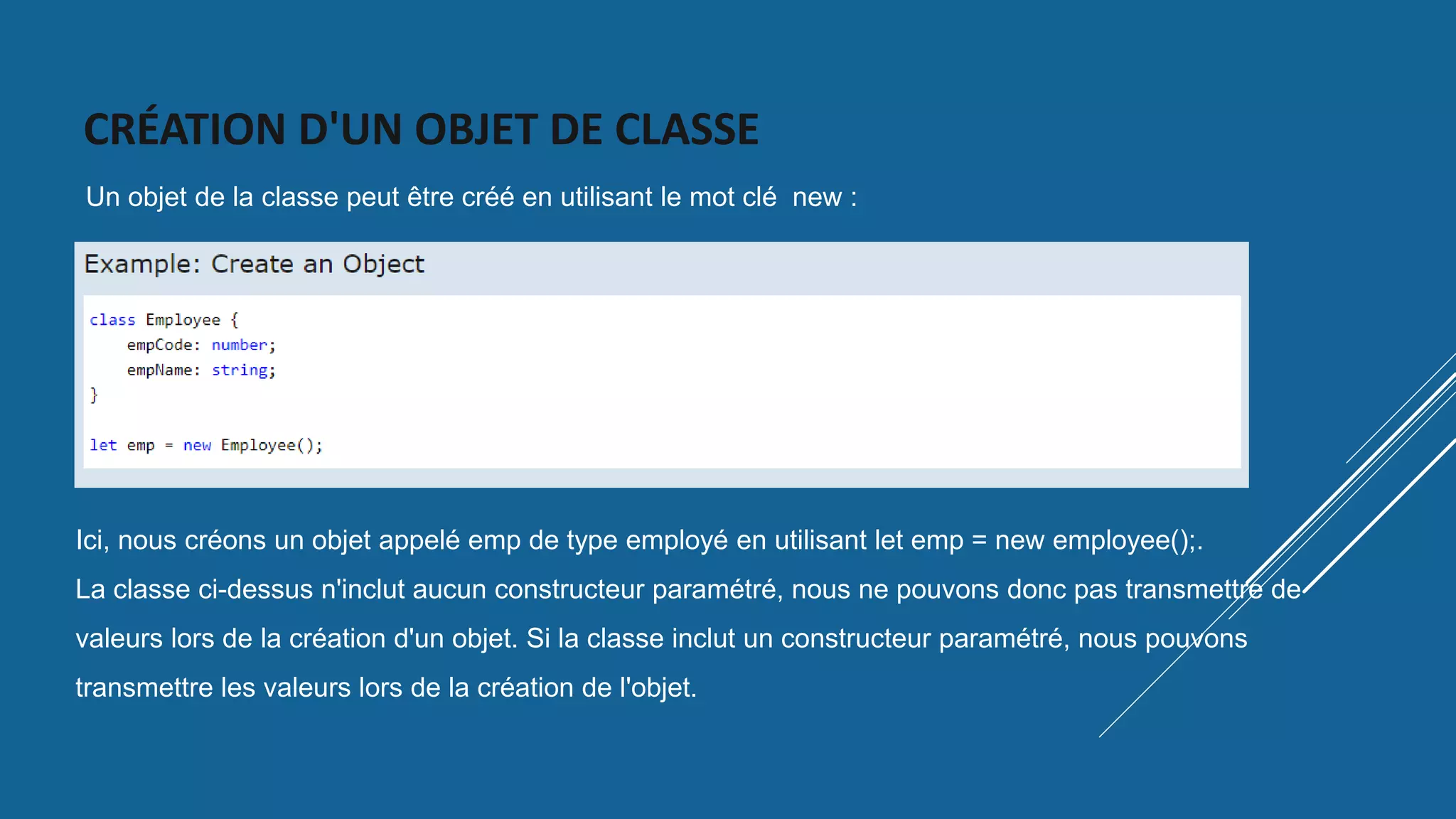 CRÉATION D'UN OBJET DE CLASSE
Un objet de la classe peut être créé en utilisant le mot clé new :
Ici, nous créons un objet appelé emp de type employé en utilisant let emp = new employee();.
La classe ci-dessus n'inclut aucun constructeur paramétré, nous ne pouvons donc pas transmettre de
valeurs lors de la création d'un objet. Si la classe inclut un constructeur paramétré, nous pouvons
transmettre les valeurs lors de la création de l'objet.
 